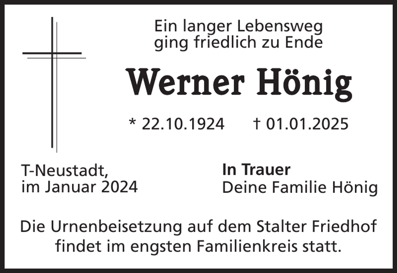 <p>Ein langer Lebensweg<br />ging friedlich zu Ende</p><p>Werner Hönig<br />* 22.10.1924<br />T-Neustadt,<br />im Januar 2024</p><p>† 01.01.2025</p><p>In Trauer<br />Deine Familie Hönig</p><p>Die Urnenbeisetzung auf dem Stalter Friedhof<br />findet im engsten Familienkreis statt.</p>