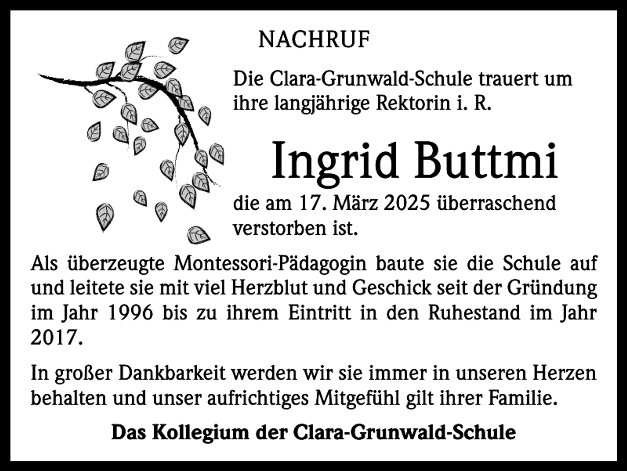 <p>NACHRUF<br />Die Clara-Grunwald-Schule trauert um<br />ihre langjährige Rektorin i. R.</p><p>Ingrid Buttmi</p><p>die am 17. März 2025 überraschend<br />­verstorben ist.</p><p>Als überzeugte Montessori-Pädagogin baute sie die Schule auf<br />und leitete sie mit viel Herzblut und Geschick seit der G<br />­ ründung<br />im Jahr 1996 bis zu ihrem Eintritt in den Ruhestand im Jahr<br />2017.<br />In großer Dankbarkeit werden wir sie immer in unseren Herzen<br />behalten und unser aufrichtiges Mitgefühl gilt ihrer ­Familie.<br />Das Kollegium der Clara-Grunwald-Schule</p>