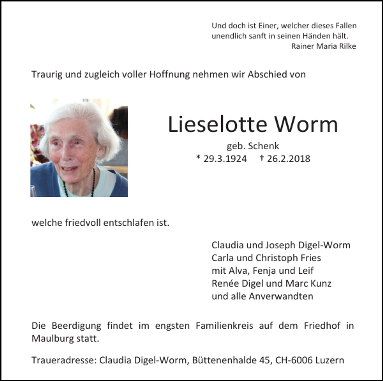 <p>Und doch ist Einer, welcher dieses Fallen<br />unendlich sanft in seinen Händen hält.<br />Rainer Maria Rilke</p><p>Traurig und zugleich voller Hoffnung nehmen wir Abschied von</p><p>Lieselotte Worm<br />geb. Schenk<br />* 29.3.1924 † 26.2.2018</p><p>welche friedvoll entschlafen ist.<br />Claudia und Joseph Digel-Worm<br />Carla und Christoph Fries<br />mit Alva, Fenja und Leif<br />Renée Digel und Marc Kunz<br />und alle Anverwandten<br />Die Beerdigung findet im engsten Familienkreis auf dem Friedhof in<br />Maulburg statt.<br />Traueradresse: Claudia Digel-Worm, Büttenenhalde 45, CH-6006 Luzern</p>