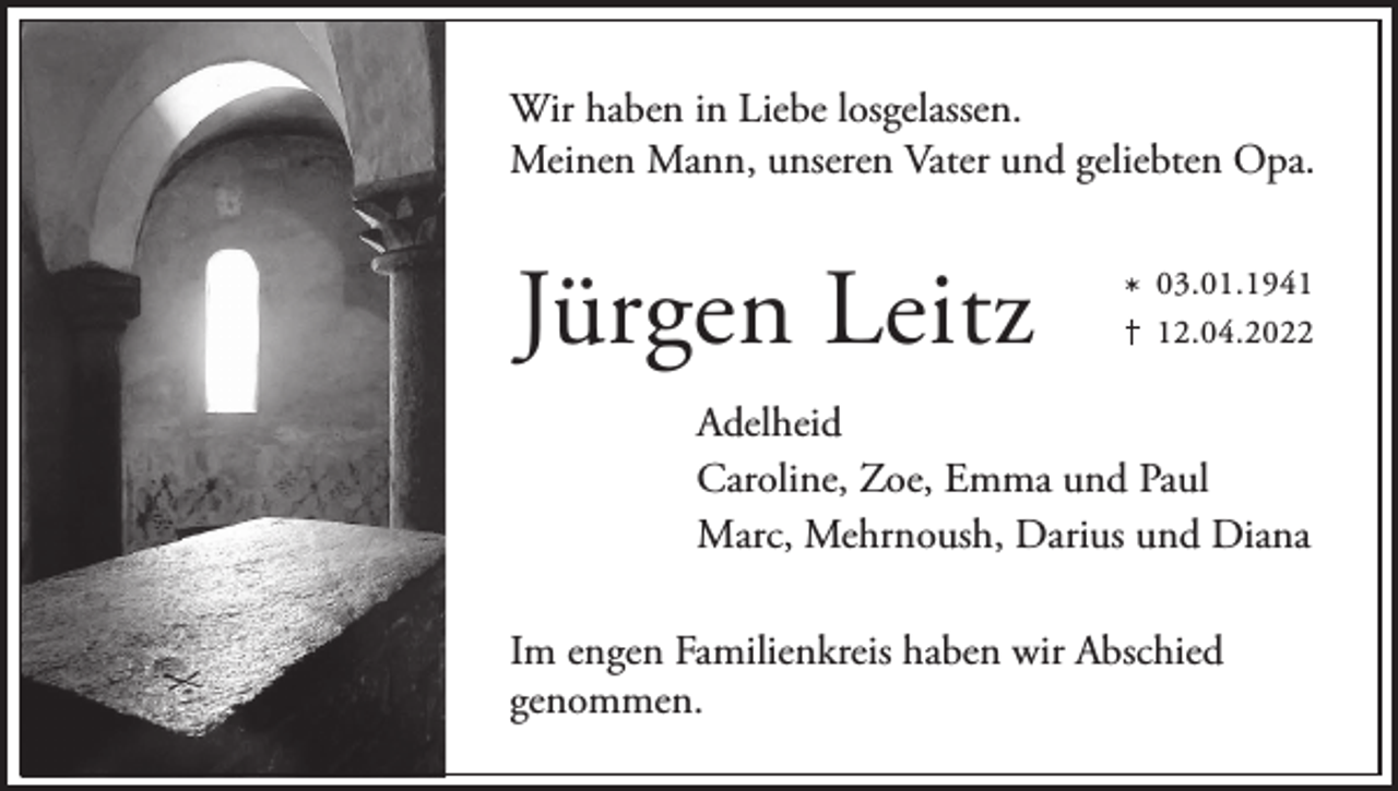 <p>Wir haben in Liebe losgelassen.<br />Meinen Mann, unseren Vater und geliebten Opa.</p><p>Jürgen Leitz</p><p>* 03.01.1942.04.2022</p><p>Adelheid<br />Caroline, Zoe, Emma und Paul<br />Marc, Mehrnoush, Darius und Diana<br />Im engen Familienkreis haben wir Abschied<br />genommen.</p>