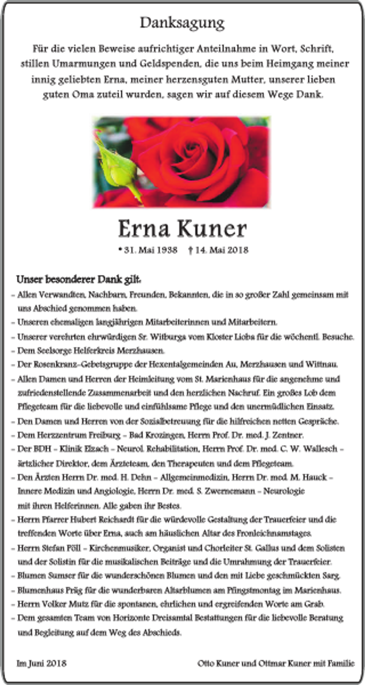 <p>Danksagung<br />Für die vielen Beweise aufrichtiger Anteilnahme in Wort, Schrift,<br />stillen Umarmungen und Geldspenden, die uns beim Heimgang meiner<br />innig geliebten Erna, meiner herzensguten Mutter, unserer lieben<br />guten Oma zuteil wurden, sagen wir auf diesem Wege Dank.</p><p>Erna Kuner<br />* 31. Mai 1938</p><p>† 14. Mai 2018</p><p>Unser besonderer Dank gilt:<br />- Allen Verwandten, Nachbarn, Freunden, Bekannten, die in so großer Zahl gemeinsam mit<br />uns Abschied genommen haben.<br />- Unseren ehemaligen langjährigen Mitarbeiterinnen und Mitarbeitern.<br />- Unserer verehrten ehrwürdigen Sr. Witburga vom Kloster Lioba für die wöchentl. Besuche.<br />- Dem Seelsorge Helferkreis Merzhausen.<br />- Der Rosenkranz-Gebetsgruppe der Hexentalgemeinden Au, Merzhausen und Wittnau.<br />- Allen Damen und Herren der Heimleitung vom St. Marienhaus für die angenehme und<br />zufriedenstellende Zusammenarbeit und den herzlichen Nachruf. Ein großes Lob dem<br />Pflegeteam für die liebevolle und einfühlsame Pflege und den unermüdlichen Einsatz.<br />- Den Damen und Herren von der Sozialbetreuung für die hilfreichen netten Gespräche.<br />- Dem Herzzentrum Freiburg - Bad Krozingen, Herrn Prof. Dr. med. J. Zentner.<br />- Der BDH - Klinik Elzach - Neurol. Rehabilitation, Herrn Prof. Dr. med. C. W. Wallesch ärtzlicher Direktor, dem Ärzteteam, den Therapeuten und dem Pflegeteam.<br />- Den Ärzten Herrn Dr. med. H. Dehn - Allgemeinmedizin, Herrn Dr. med. M. Hauck Innere Medizin und Angiologie, Herrn Dr. med. S. Zwernemann - Neurologie<br />mit ihren Helferinnen. Alle gaben ihr Bestes.<br />- Herrn Pfarrer Hubert Reichardt für die würdevolle Gestaltung der Trauerfeier und die<br />treffenden Worte über Erna, auch am häuslichen Altar des Fronleichnamstages.<br />- Herrn Stefan Pöll - Kirchenmusiker, Organist und Chorleiter St. Gallus und dem Solisten<br />und der Solistin für die musikalischen Beiträge und die Umrahmung der Trauerfeier.<br />- Blumen Sumser für die wunderschönen Blumen und den mit Liebe geschmückten Sarg.<br />- Blumenhaus Präg für die wunderbaren Altarblumen am Pfingstmontag im Marienhaus.<br />- Herrn Volker Mutz für die spontanen, ehrlichen und ergreifenden Worte am Grab.<br />- Dem gesamten Team von Horizonte Dreisamtal Bestattungen für die liebevolle Beratung<br />und Begleitung auf dem Weg des Abschieds.<br />Im Juni 2018</p><p>Otto Kuner und Ottmar Kuner mit Familie</p>