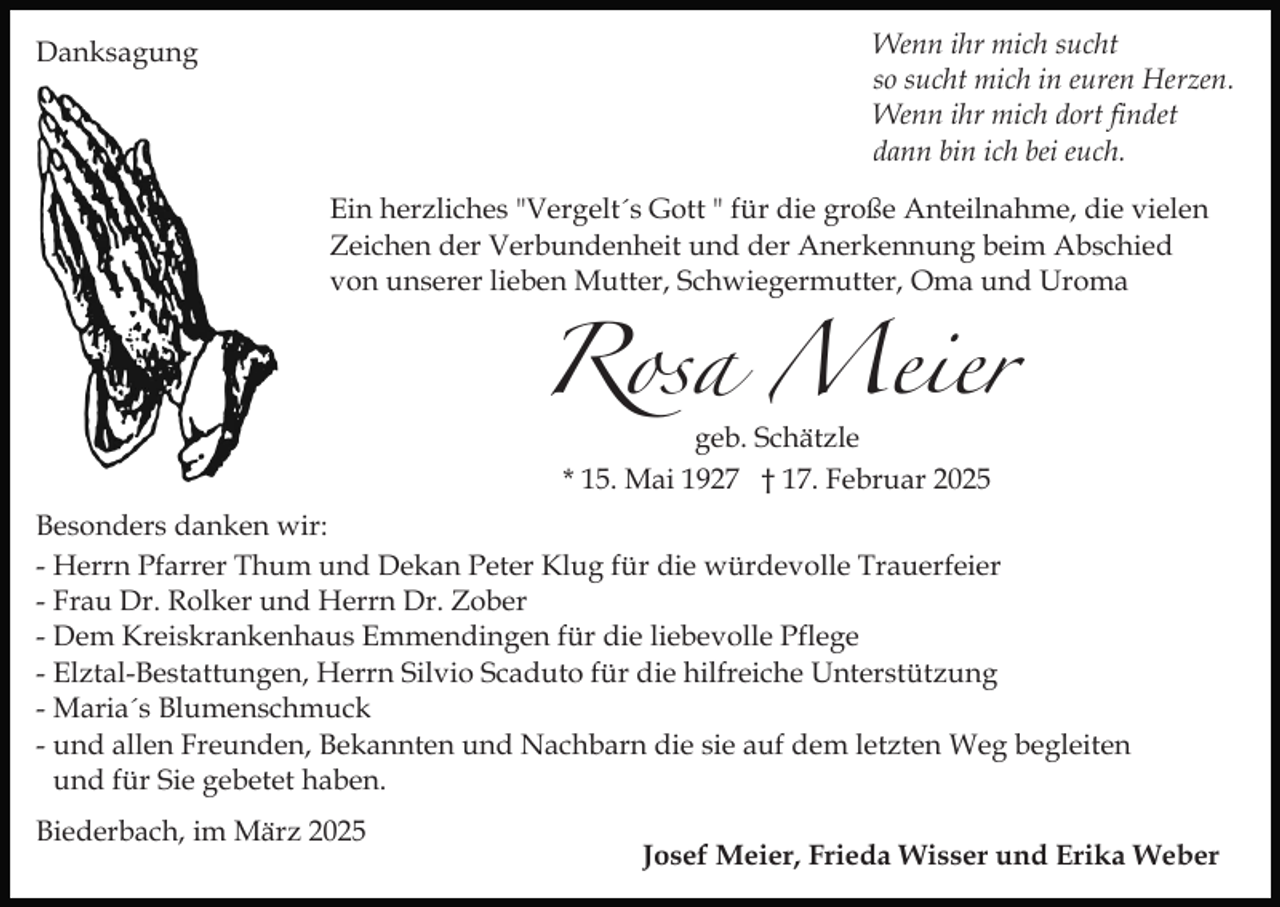 <p>Wenn ihr mich sucht<br />so sucht mich in euren Herzen.<br />Wenn ihr mich dort findet<br />dann bin ich bei euch.</p><p>Danksagung</p><p>Ein herzliches "Vergelt´s Gott " für die große Anteilnahme, die vielen<br />Zeichen der Verbundenheit und der Anerkennung beim Abschied<br />von unserer lieben Mutter, Schwiegermutter, Oma und Uroma</p><p>Rosa Meier<br />geb. Schätzle<br />* 15. Mai 1927 † 17. Februar 2025</p><p>Besonders danken wir:<br />- Herrn Pfarrer Thum und Dekan Peter Klug für die würdevolle Trauerfeier<br />- Frau Dr. Rolker und Herrn Dr. Zober<br />- Dem Kreiskrankenhaus Emmendingen für die liebevolle Pflege<br />- Elztal-Bestattungen, Herrn Silvio Scaduto für die hilfreiche Unterstützung<br />- Maria´s Blumenschmuck<br />- und allen Freunden, Bekannten und Nachbarn die sie auf dem letzten Weg begleiten<br />und für Sie gebetet haben.<br />Biederbach, im März 2025</p><p>Josef Meier, Frieda Wisser und Erika Weber</p>