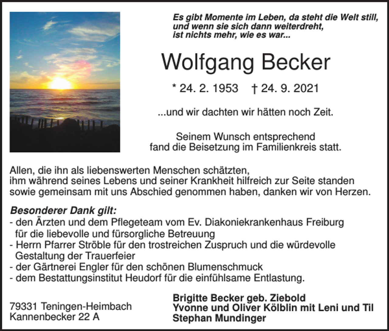 <p>Es gibt Momente im Leben, da steht die Welt still,<br />und wenn sie sich dann weiterdreht,<br />ist nichts mehr, wie es war...</p><p>Wolfgang Becker<br />* 24. 2. 1953</p><p>† 24. 9. 2021</p><p>...und wir dachten wir hätten noch Zeit.<br />Seinem Wunsch entsprechend<br />fand die Beisetzung im Familienkreis statt.<br />Allen, die ihn als liebenswerten Menschen schätzten,<br />ihm während seines Lebens und seiner Krankheit hilfreich zur Seite standen<br />sowie gemeinsam mit uns Abschied genommen haben, danken wir von Herzen.<br />Besonderer Dank gilt:<br />- den Ärzten und dem Pflegeteam vom Ev. Diakoniekrankenhaus Freiburg<br />für die liebevolle und fürsorgliche Betreuung<br />- Herrn Pfarrer Ströble für den trostreichen Zuspruch und die würdevolle<br />Gestaltung der Trauerfeier<br />- der Gärtnerei Engler für den schönen Blumenschmuck<br />- dem Bestattungsinstitut Heudorf für die einfühlsame Entlastung.<br />79331 Teningen-Heimbach<br />Kannenbecker 22 A</p><p>Brigitte Becker geb. Ziebold<br />Yvonne und Oliver Kölblin mit Leni und Til<br />Stephan Mundinger</p>