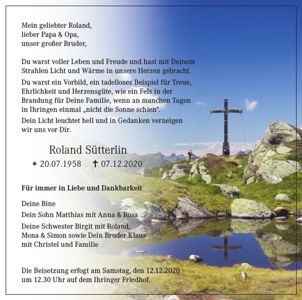 <p>Mein geliebter Roland,<br />lieber Papa &amp; Opa,<br />unser großer Bruder,<br />Du warst voller Leben und Freude und hast mit Deinem<br />Strahlen Licht und Wärme in unsere Herzen gebracht.<br />Du warst ein Vorbild, ein tadelloses Beispiel für Treue,<br />Ehrlichkeit und Herzensgüte, wie ein Fels in der<br />Brandung für Deine Familie, wenn an manchen Tagen<br />in Ihringen einmal „nicht die Sonne schien“.<br />Dein Licht leuchtet hell und in Gedanken verneigen<br />wir uns vor Dir.</p><p>Roland Sütterlin<br />20.07.1958</p><p>07.12.2020</p><p>Für immer in Liebe und Dankbarkeit<br />Deine Bine<br />Dein Sohn Matthias mit Anna &amp; Rosa<br />Deine Schwester Birgit mit Roland,<br />Mona &amp; Simon sowie Dein Bruder Klaus<br />mit Christel und Familie<br />Die Beisetzung erfogt am Samstag, den 12.12.2020<br />um 12.30 Uhr auf dem Ihringer Friedhof.</p>