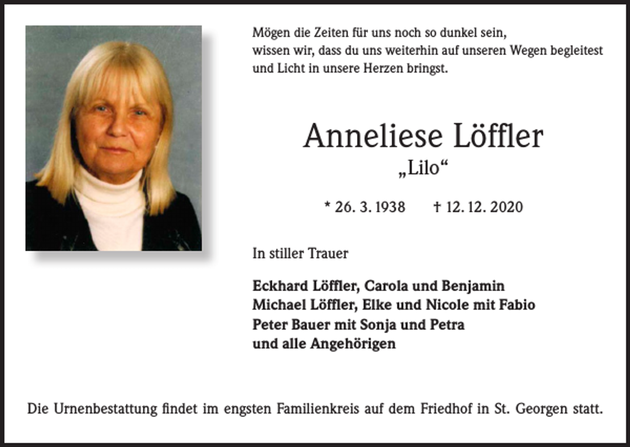<p>Mögen die Zeiten für uns noch so dunkel sein,<br />wissen wir, dass du uns weiterhin auf unseren Wegen begleitest<br />und Licht in unsere Herzen bringst.</p><p>Anneliese Löffler<br />„Lilo“</p><p>* 26. 3. 1938</p><p>† 12. 12. 2020</p><p>In stiller Trauer<br />Eckhard Löffler, Carola und Benjamin<br />Michael Löffler, Elke und Nicole mit Fabio<br />Peter Bauer mit Sonja und Petra<br />und alle Angehörigen</p><p>Die Urnenbestattung findet im engsten Familienkreis auf dem Friedhof in St. Georgen statt.</p>