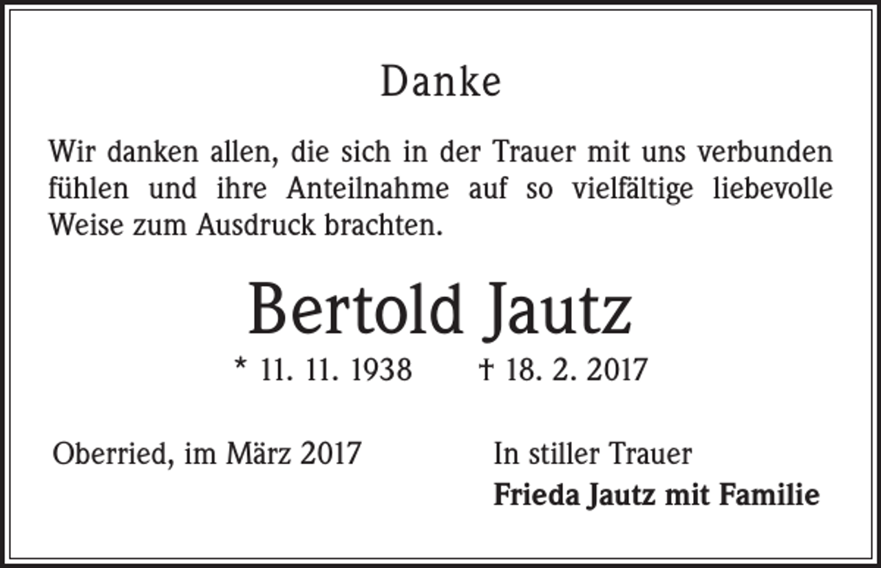 <p>Danke<br />Wir danken allen, die sich in der Trauer mit uns verbunden<br />fühlen und ihre Anteilnahme auf so vielfältige liebevolle<br />Weise zum Ausdruck brachten.</p><p>Bertold Jautz</p><p>* 11. 11. 1938 † 18. 2. 2017<br />Oberried, im März 2017</p><p>In stiller Trauer<br />Frieda Jautz mit Familie</p>
