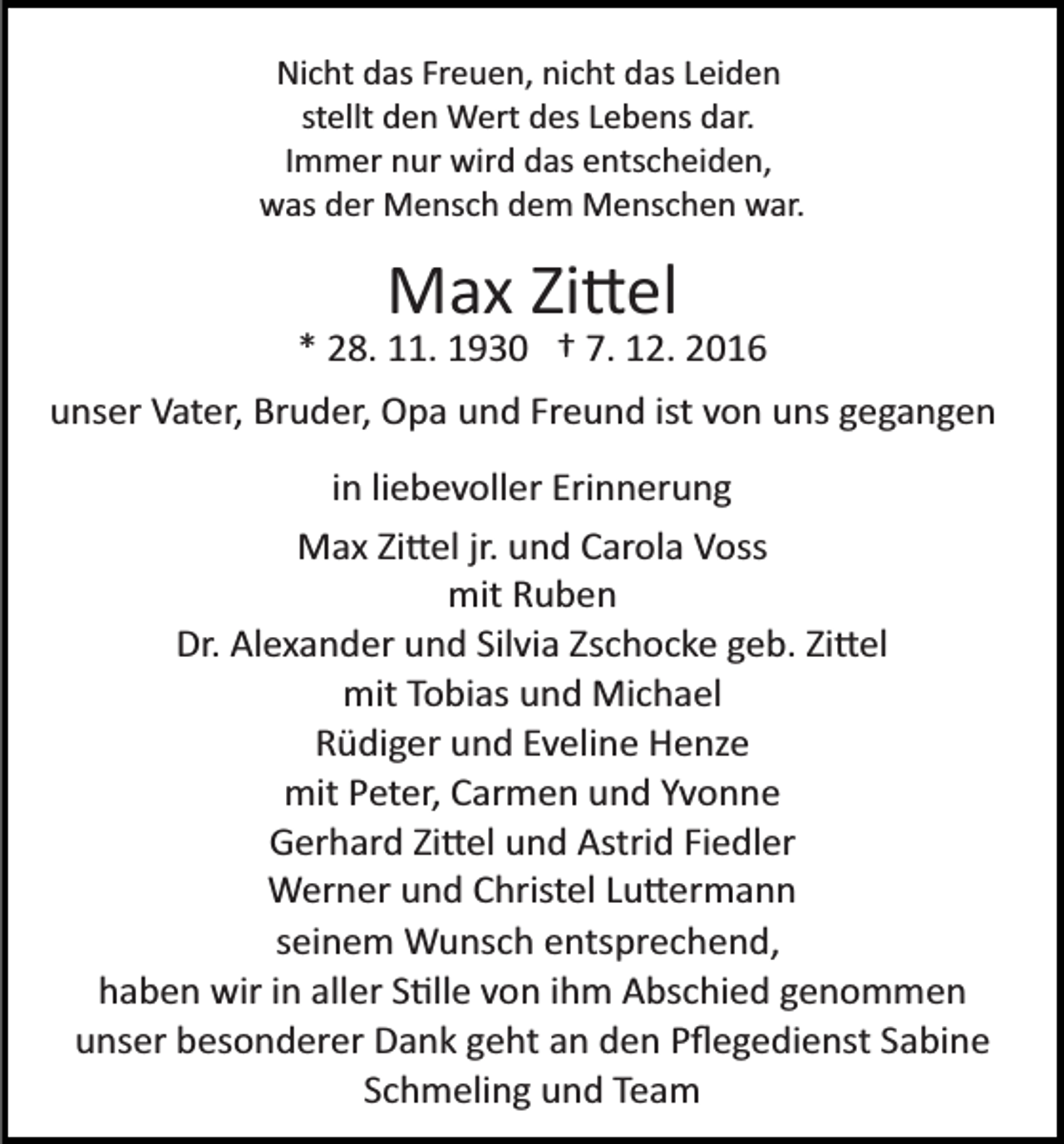 <p>Nicht das Freuen, nicht das Leiden<br />stellt den Wert des Lebens dar.<br />Immer nur wird das entscheiden,<br />was der Mensch dem Menschen war.</p><p>Max Zi�el<br />* 28. 11. 1930 † 7. 12. 2016<br />unser Vater, Bruder, Opa und Freund ist von uns gegangen<br />in liebevoller Erinnerung<br />Max Zi�el jr. und Carola Voss<br />mit Ruben<br />Dr. Alexander und Silvia Zschocke geb. Zi�el<br />mit Tobias und Michael<br />Rüdiger und Eveline Henze<br />mit Peter, Carmen und Yvonne<br />Gerhard Zi�el und Astrid Fiedler<br />Werner und Christel Lu�ermann<br />seinem Wunsch entsprechend,<br />haben wir in aller S�lle von ihm Abschied genommen<br />unser besonderer Dank geht an den Pﬂegedienst Sabine<br />Schmeling und Team</p>