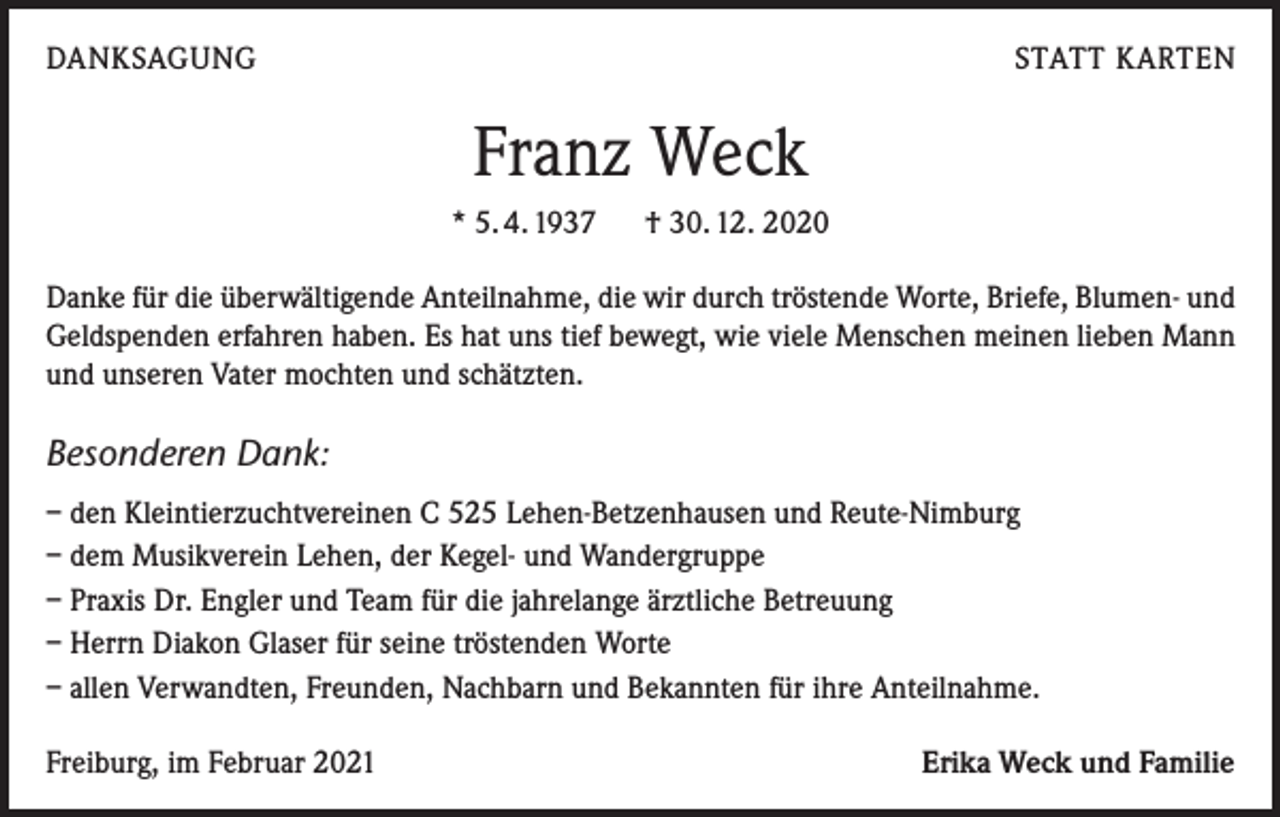 <p>DANKSAGUNG</p><p>STATT KARTEN</p><p>Franz Weck<br />* 5. 4. 1937 † 30. 12. 2020<br />Danke für die überwältigende Anteilnahme, die wir durch tröstende Worte, Briefe, Blumen- und<br />Geldspenden erfahren haben. Es hat uns tief bewegt, wie viele Menschen meinen lieben Mann<br />und unseren Vater mochten und schätzten.</p><p>Besonderen Dank:<br />– den Kleintierzuchtvereinen C 525 Lehen-Betzenhausen und Reute-Nimburg<br />– dem Musikverein Lehen, der Kegel- und Wandergruppe<br />– Praxis Dr. Engler und Team für die jahrelange ärztliche Betreuung<br />– Herrn Diakon Glaser für seine tröstenden Worte<br />– allen Verwandten, Freunden, Nachbarn und Bekannten für ihre Anteilnahme.<br />Freiburg, im Februar 2021</p><p>Erika Weck und Familie</p>
