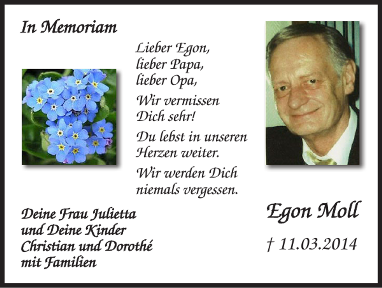 <p>In Memoriam<br />Lieber Egon,<br />lieber Papa,<br />lieber Opa,<br />Wir vermissen<br />Dich sehr!<br />Du lebst in unseren<br />Herzen weiter.<br />Wir werden Dich<br />niemals vergessen.<br />Deine Frau Julietta<br />und Deine Kinder<br />Christian und Dorothé<br />mit Familien</p><p>Egon Moll<br />† 11.03.2014</p>