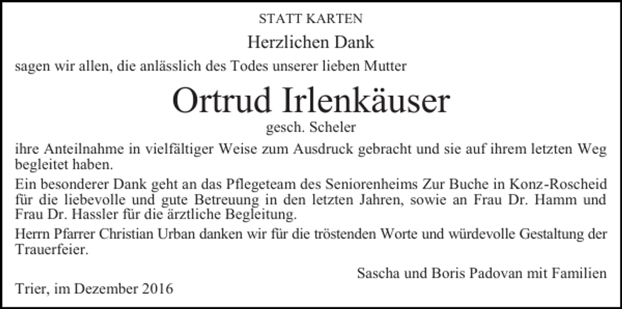 <p>STATT KARTEN</p><p>Her lichen Dank<br />sagen wir allen, die anlässlich des Todes unserer lieben Mutter</p><p>Ortrud Irlenkäuser<br />gesch. Scheler<br />ihre Anteilnahme in vielfältiger Weise um Ausdruck gebracht und sie auf ihrem let ten Weg<br />begleitet haben.<br />Ein besonderer Dank geht an das Pflegeteam des Seniorenheims Zur Buche in Kon -Roscheid<br />für die liebevolle und gute Betreuung in den let ten Jahren, sowie an Frau Dr. Hamm und<br />Frau Dr. Hassler für die är tliche Begleitung.<br />Herrn Pfarrer Christian Urban danken wir für die tröstenden Worte und würdevolle Gestaltung der<br />Trauerfeier.<br />Sascha und Boris Padovan mit Familien<br />Trier, im De ember 2016</p>