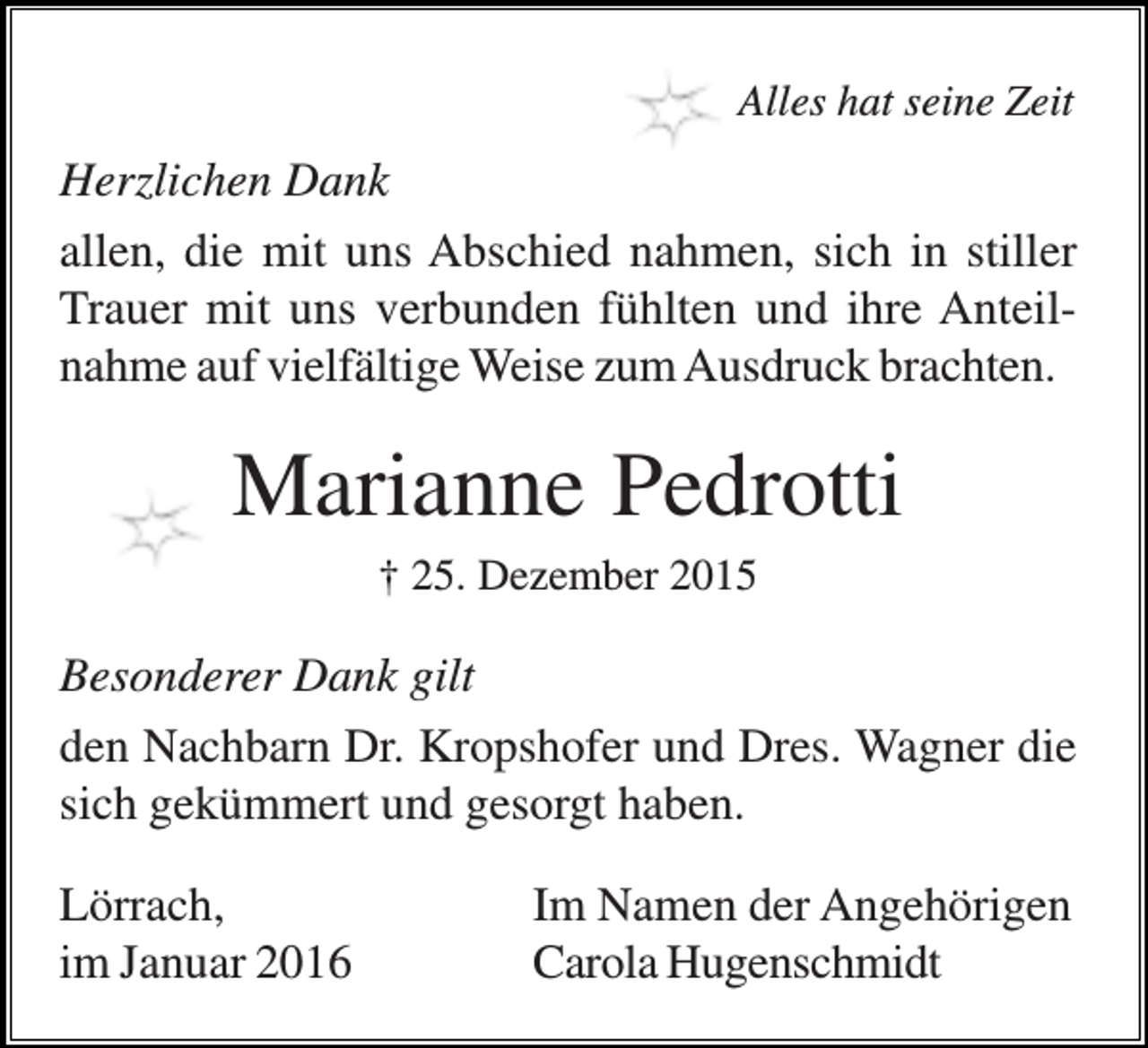<p>Alles hat seine Zeit</p><p>Herzlichen Dank<br />allen, die mit uns Abschied nahmen, sich in stiller<br />Trauer mit uns verbunden fühlten und ihre Anteilnahme auf vielfältige Weise zum Ausdruck brachten.</p><p>Marianne Pedrotti<br />† 25. Dezember 2015</p><p>Besonderer Dank gilt<br />den Nachbarn Dr. Kropshofer und Dres. Wagner die<br />sich gekümmert und gesorgt haben.<br />Lörrach,<br />im Januar 2016</p><p>Im Namen der Angehörigen<br />Carola Hugenschmidt</p>