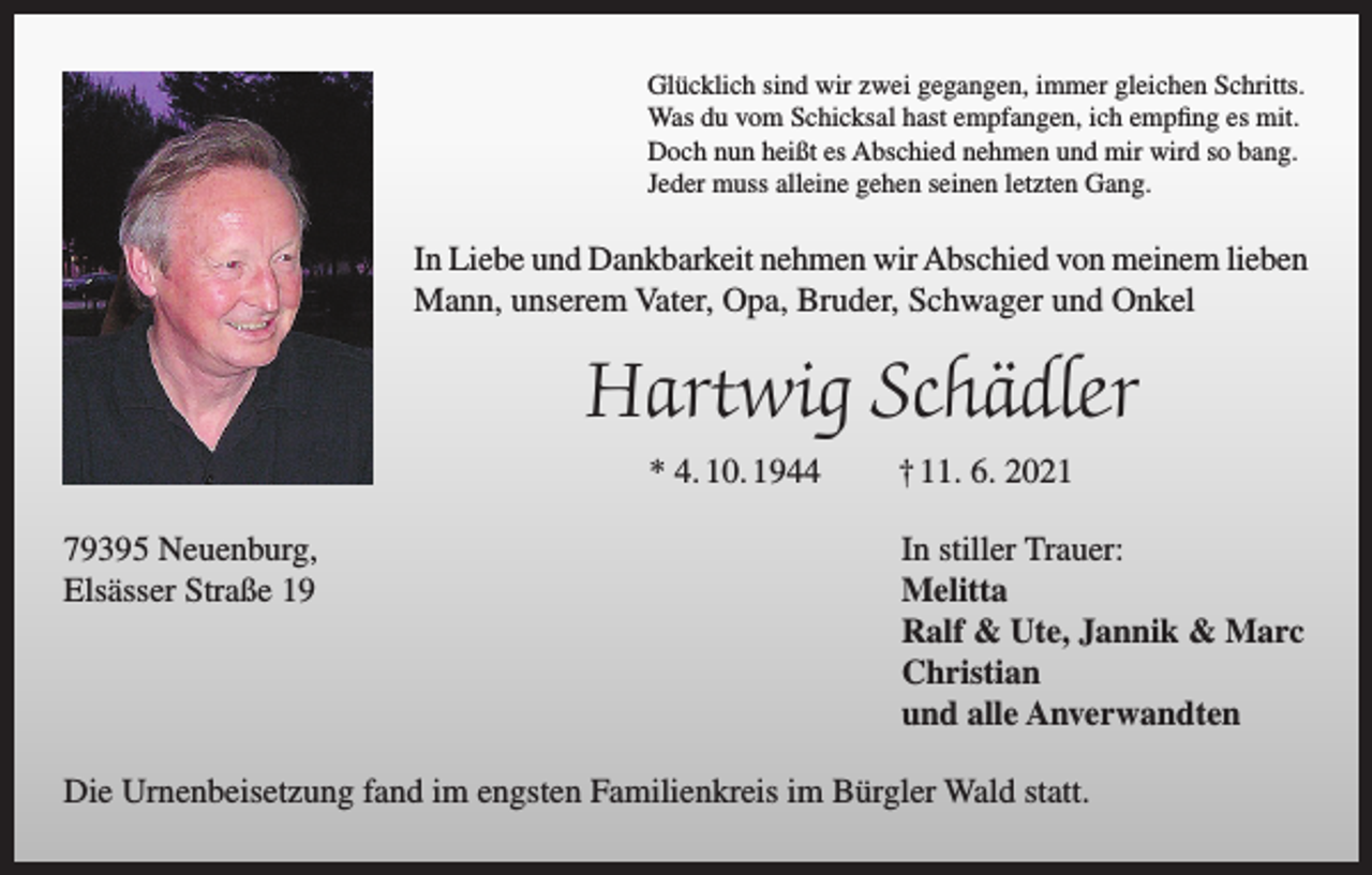 <p>Glücklich sind wir zwei gegangen, immer gleichen Schritts.<br />Was du vom Schicksal hast empfangen, ich empfing es mit.<br />Doch nun heißt es Abschied nehmen und mir wird so bang.<br />Jeder muss alleine gehen seinen letzten Gang.</p><p>In Liebe und Dankbarkeit nehmen wir Abschied von meinem lieben<br />Mann, unserem Vater, Opa, Bruder, Schwager und Onkel</p><p>Hartwig Schädler<br />* 4. 10. 1944<br />79395 Neuenburg,<br />Elsässer Straße 19</p><p>† 11. 6. 2021<br />In stiller Trauer:<br />Melitta<br />Ralf &amp; Ute, Jannik &amp; Marc<br />Christian<br />und alle Anverwandten</p><p>Die Urnenbeisetzung fand im engsten Familienkreis im Bürgler Wald statt.</p>