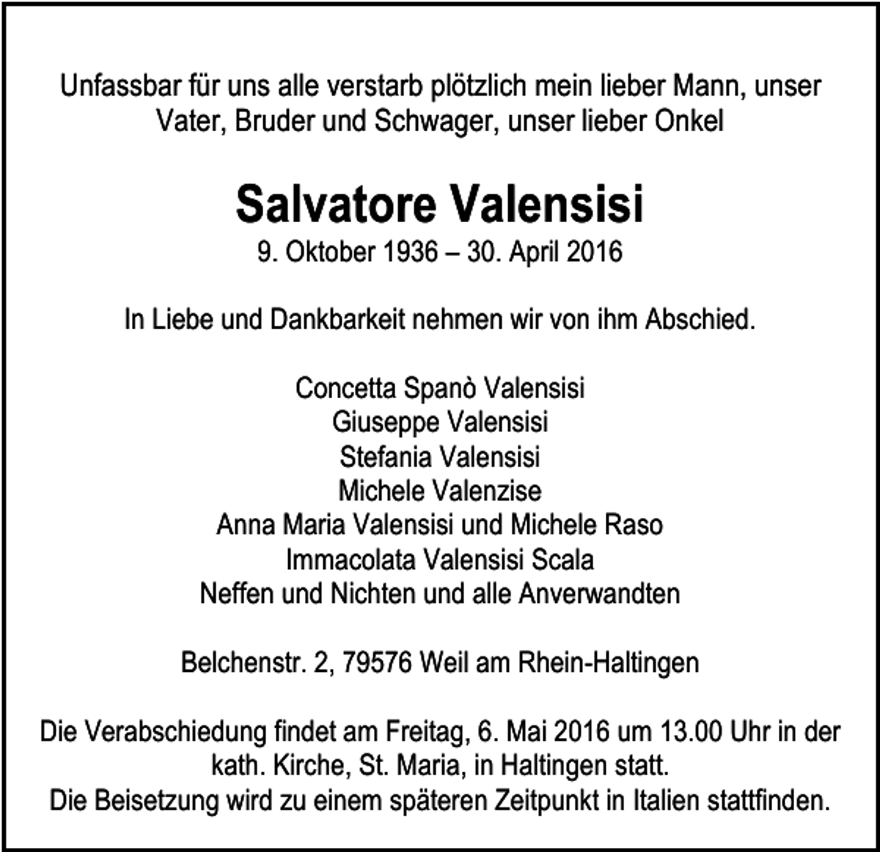 <p>Unfassbar für uns alle verstarb plötzlich mein lieber Mann, unser<br />Vater, Bruder und Schwager, unser lieber Onkel</p><p>Salvatore Valensisi<br />9. Oktober 1936 – 30. April 2016</p><p>In Liebe und Dankbarkeit nehmen wir von ihm Abschied.<br />Concetta Spanò Valensisi<br />Giuseppe Valensisi<br />Stefania Valensisi<br />Michele Valenzise<br />Anna Maria Valensisi und Michele Raso<br />Immacolata Valensisi Scala<br />Neffen und Nichten und alle Anverwandten<br />Belchenstr. 2, 79576 Weil am Rhein-Haltingen<br />Die Verabschiedung findet am Freitag, 6. Mai 2016 um 13.00 Uhr in der<br />kath. Kirche, St. Maria, in Haltingen statt.<br />Die Beisetzung wird zu einem späteren Zeitpunkt in Italien stattfinden.</p>