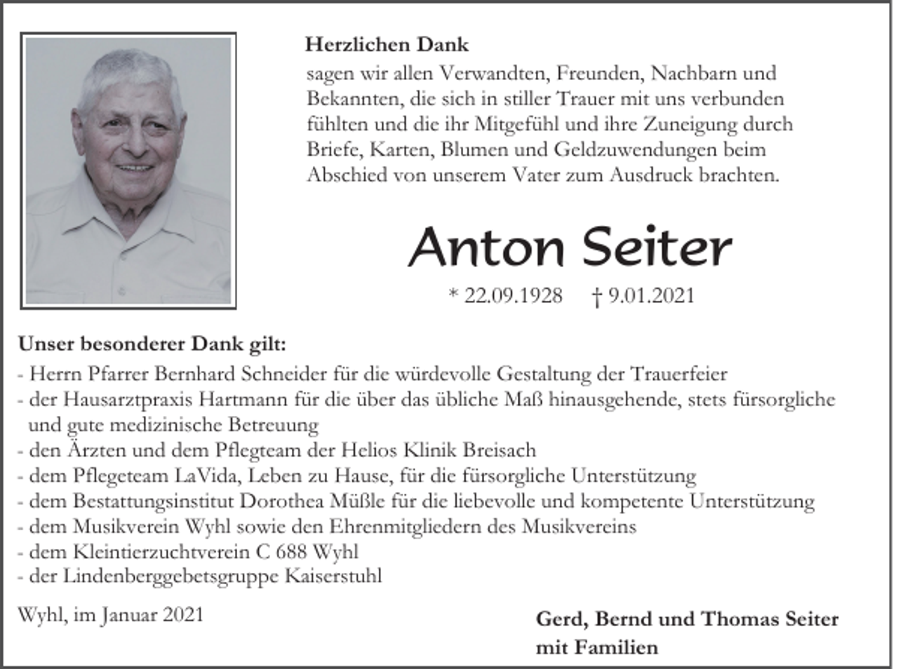 <p>Herzlichen Dank<br />sagen wir allen Verwandten, Freunden, Nachbarn und<br />Bekannten, die sich in stiller Trauer mit uns verbunden<br />fühlten und die ihr Mitgefühl und ihre Zuneigung durch<br />Briefe, Karten, Blumen und Geldzuwendungen beim<br />Abschied von unserem Vater zum Ausdruck brachten.</p><p>Anton Seiter<br />* 22.09.1928</p><p>† 9.01.2021</p><p>Unser besonderer Dank gilt:<br />- Herrn Pfarrer Bernhard Schneider für die würdevolle Gestaltung der Trauerfeier<br />- der Hausarztpraxis Hartmann für die über das übliche Maß hinausgehende, stets fürsorgliche<br />und gute medizinische Betreuung<br />- den Ärzten und dem Pflegteam der Helios Klinik Breisach<br />- dem Pflegeteam LaVida, Leben zu Hause, für die fürsorgliche Unterstützung<br />- dem Bestattungsinstitut Dorothea Müßle für die liebevolle und kompetente Unterstützung<br />- dem Musikverein Wyhl sowie den Ehrenmitgliedern des Musikvereins<br />- dem Kleintierzuchtverein C 688 Wyhl<br />- der Lindenberggebetsgruppe Kaiserstuhl<br />Wyhl, im Januar 2021</p><p>Gerd, Bernd und Thomas Seiter<br />mit Familien</p>