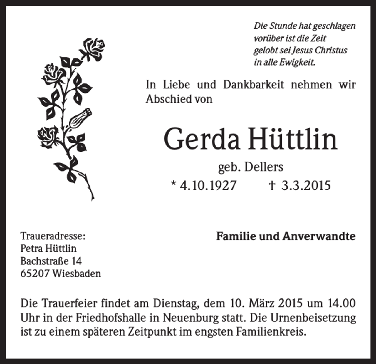 <p>Die Stunde hat geschlagen<br />vorüber ist die Zeit<br />gelobt sei Jesus Christus<br />in alle Ewigkeit.</p><p>In Liebe und Dankbarkeit nehmen wir<br />Abschied von</p><p>Gerda Hüttlin<br />geb. Dellers<br />* 4.10.1927<br />† 3.3.2015</p><p>Traueradresse:<br />Petra Hüttlin<br />Bachstraße 14<br />65207 Wiesbaden</p><p>Familie und Anverwandte</p><p>Die Trauerfeier findet am Dienstag, dem 10. März 2015 um 14.00<br />Uhr in der Friedhofshalle in Neuenburg statt. Die Urnenbeisetzung<br />ist zu einem späteren Zeitpunkt im engsten Familienkreis.</p>