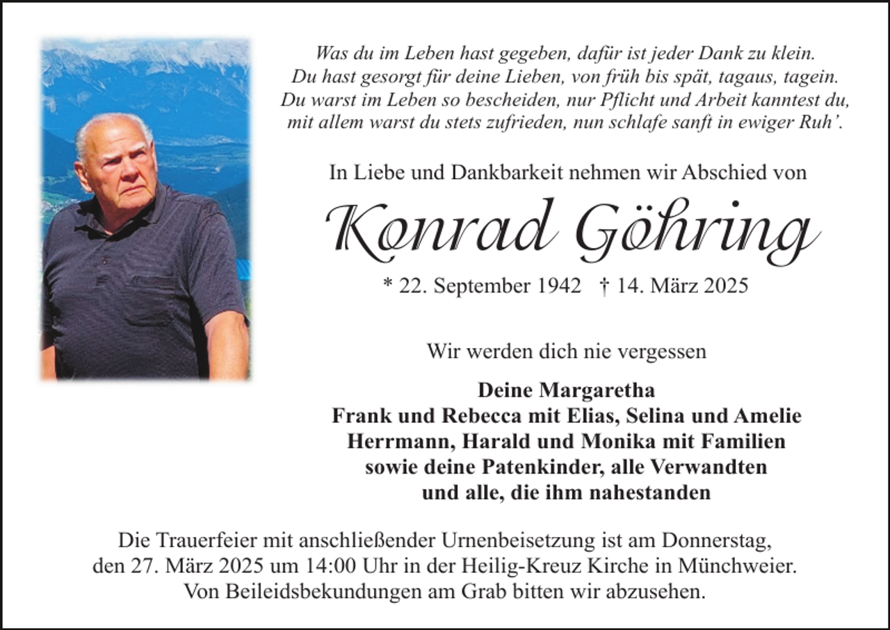 <p>Was du im Leben hast gegeben, dafür ist jeder Dank zu klein.<br />Du hast gesorgt für deine Lieben, von früh bis spät, tagaus, tagein.<br />Du warst im Leben so bescheiden, nur Pflicht und Arbeit kanntest du,<br />mit allem warst du stets zufrieden, nun schlafe sanft in ewiger Ruh’.</p><p>In Liebe und Dankbarkeit nehmen wir Abschied von</p><p>Konrad Göhring<br />* 22. September 1942 † 14. März 2025<br />Wir werden dich nie vergessen<br />Deine Margaretha<br />Frank und Rebecca mit Elias, Selina und Amelie<br />Herrmann, Harald und Monika mit Familien<br />sowie deine Patenkinder, alle Verwandten<br />und alle, die ihm nahestanden<br />Die Trauerfeier mit anschließender Urnenbeisetzung ist am Donnerstag,<br />den 27. März 2025 um 14:00 Uhr in der Heilig-Kreuz Kirche in Münchweier.<br />Von Beileidsbekundungen am Grab bitten wir abzusehen.</p>