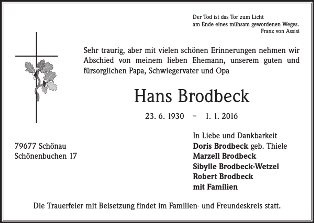 <p>Der Tod ist das Tor zum Licht<br />am Ende eines mühsam gewordenen Weges.</p><p>Franz von Assisi</p><p>Sehr traurig, aber mit vielen schönen Erinnerungen nehmen wir<br />Abschied von meinem lieben Ehemann, unserem guten und<br />­fürsorglichen Papa, Schwiegervater und Opa</p><p>Hans Brodbeck<br />23. 6. 1930 – 1. 1. 2016</p><p>In Liebe und Dankbarkeit<br />79677 Schönau<br />Doris Brodbeck geb. Thiele<br />Schönenbuchen 17 Marzell Brodbeck<br />Sibylle Brodbeck-Wetzel<br />Robert Brodbeck<br />mit Familien<br />Die Trauerfeier mit Beisetzung findet im Familien- und Freundeskreis statt.</p>