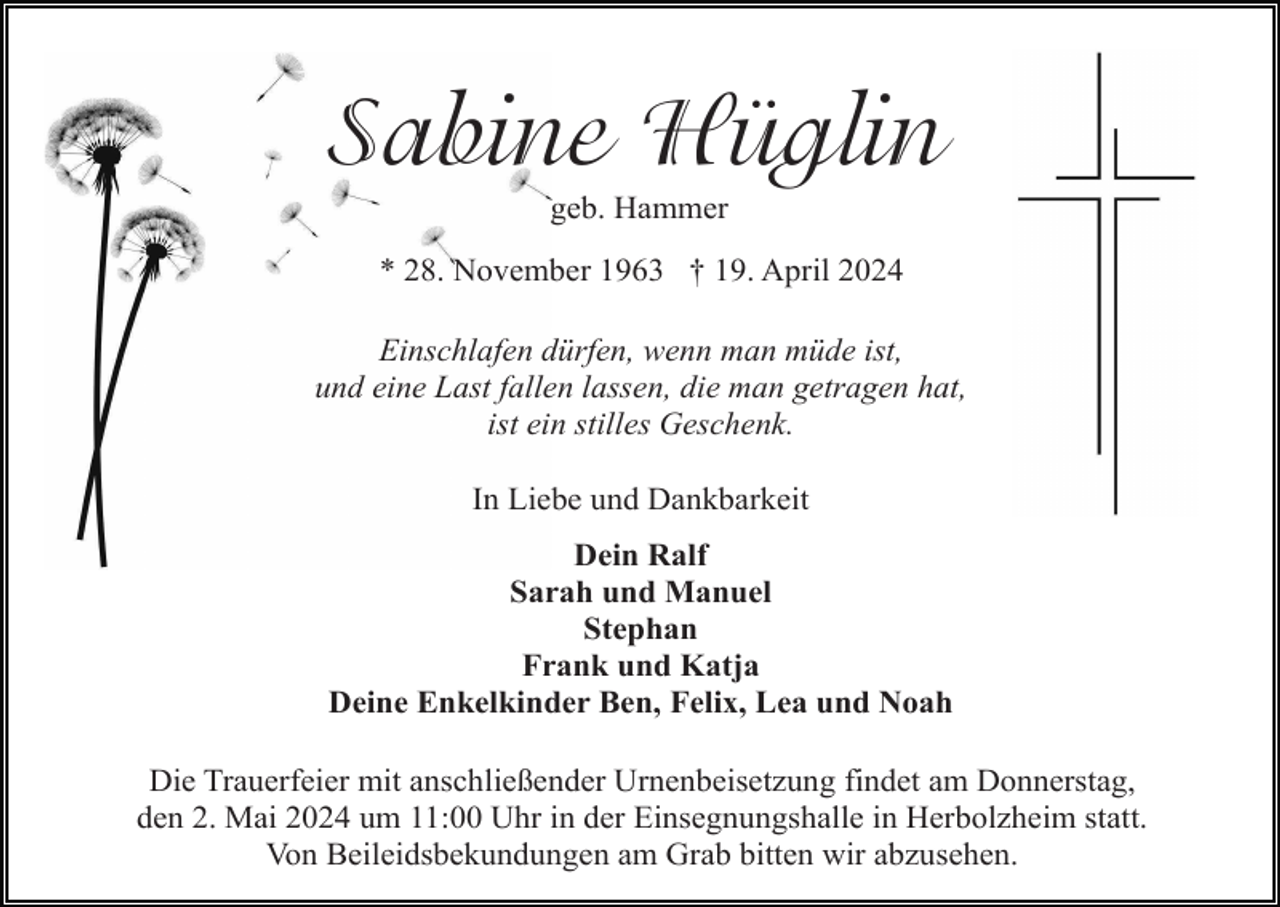 <p>Sabine Hüglin<br />geb. Hammer<br />* 28. November 1963 † 19. April 2024<br />Einschlafen dürfen, wenn man müde ist,<br />und eine Last fallen lassen, die man getragen hat,<br />ist ein stilles Geschenk.<br />In Liebe und Dankbarkeit<br />Dein Ralf<br />Sarah und Manuel<br />Stephan<br />Frank und Katja<br />Deine Enkelkinder Ben, Felix, Lea und Noah<br />Die Trauerfeier mit anschließender Urnenbeisetzung findet am Donnerstag,<br />den 2. Mai 2024 um 11:00 Uhr in der Einsegnungshalle in Herbolzheim statt.<br />Von Beileidsbekundungen am Grab bitten wir abzusehen.</p>