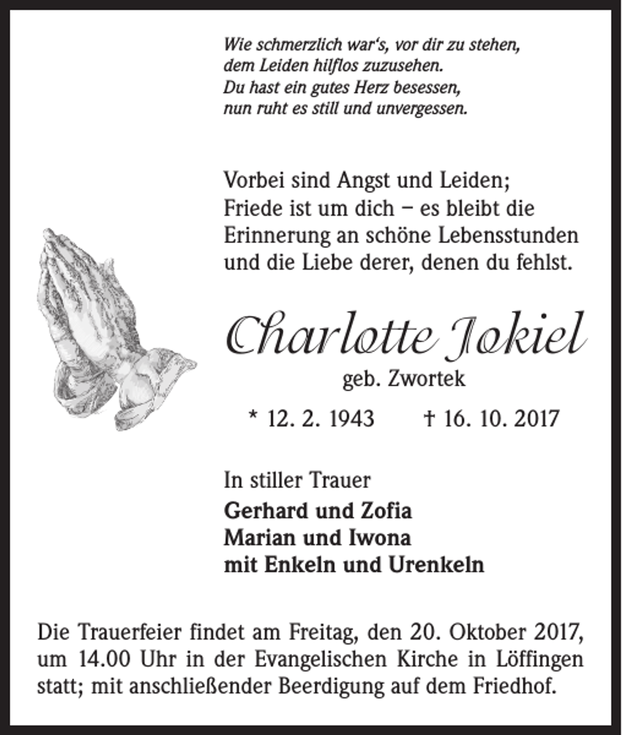 <p>Wie schmerzlich war‘s, vor dir zu stehen,<br />dem Leiden hilflos zuzusehen.<br />Du hast ein gutes Herz besessen,<br />nun ruht es still und unvergessen.</p><p>Vorbei sind Angst und Leiden;<br />Friede ist um dich – es bleibt die<br />Erinnerung an schöne Lebensstunden<br />und die Liebe derer, denen du fehlst.</p><p>Charlotte Jokiel<br />geb. Zwortek</p><p>* 12. 2. 1943 † 16. 10. 2017<br />In stiller Trauer<br />Gerhard und Zofia<br />Marian und Iwona<br />mit Enkeln und Urenkeln<br />Die Trauerfeier findet am Freitag, den 20. Oktober 2017,<br />um 14.00 Uhr in der Evangelischen Kirche in Löffingen<br />statt; mit anschließender Beerdigung auf dem Friedhof.</p>