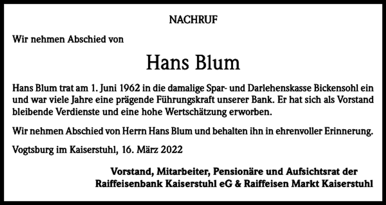 <p>NACHRUF<br />Wir nehmen Abschied von</p><p>Hans Blum<br />Hans Blum trat am 1. Juni 1962 in die damalige Spar- und Darlehenskasse Bickensohl ein<br />und war viele Jahre eine prägende Führungskraft unserer Bank. Er hat sich als Vorstand<br />bleibende Verdienste und eine hohe Wertschätzung erworben.<br />Wir nehmen Abschied von Herrn Hans Blum und behalten ihn in ehrenvoller Erinnerung.<br />Vogtsburg im Kaiserstuhl, 16. März 2022<br />Vorstand, Mitarbeiter, Pensionäre und Aufsichtsrat der<br />Raiffeisenbank Kaiserstuhl eG &amp; Raiffeisen Markt Kaiserstuhl</p>