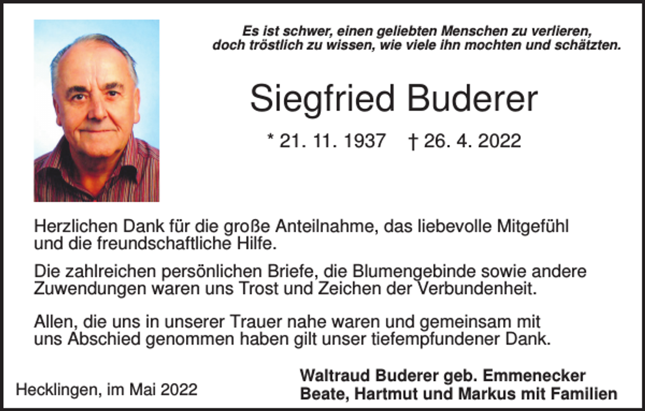 <p>Es ist schwer, einen geliebten Menschen zu verlieren,<br />doch tröstlich zu wissen, wie viele ihn mochten und schätzten.</p><p>Siegfried Buderer<br />* 21. 11. 1937</p><p>† 26. 4. 2022</p><p>Herzlichen Dank für die große Anteilnahme, das liebevolle Mitgefühl<br />und die freundschaftliche Hilfe.<br />Die zahlreichen persönlichen Briefe, die Blumengebinde sowie andere<br />Zuwendungen waren uns Trost und Zeichen der Verbundenheit.<br />Allen, die uns in unserer Trauer nahe waren und gemeinsam mit<br />uns Abschied genommen haben gilt unser tiefempfundener Dank.<br />Hecklingen, im Mai 2022</p><p>Waltraud Buderer geb. Emmenecker<br />Beate, Hartmut und Markus mit Familien</p>
