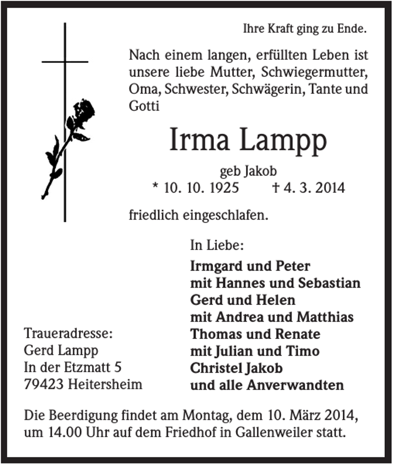 <p>Ihre Kraft ging zu Ende.</p><p>Nach einem langen, erfüllten Leben ist<br />unsere liebe Mutter, Schwiegermutter,<br />Oma, Schwester, Schwägerin, Tante und<br />Gotti</p><p>Irma Lampp<br />geb Jakob<br />* 10. 10. 1925<br />† 4. 3. 2014<br />friedlich eingeschlafen.</p><p>Traueradresse:<br />Gerd Lampp<br />In der Etzmatt 5<br />79423 Heitersheim</p><p>In Liebe:<br />Irmgard und Peter<br />mit Hannes und Sebastian<br />Gerd und Helen<br />mit Andrea und Matthias<br />Thomas und Renate<br />mit Julian und Timo<br />Christel Jakob<br />und alle Anverwandten</p><p>Die Beerdigung findet am Montag, dem 10. März 2014,<br />um 14.00 Uhr auf dem Friedhof in Gallenweiler statt.</p>
