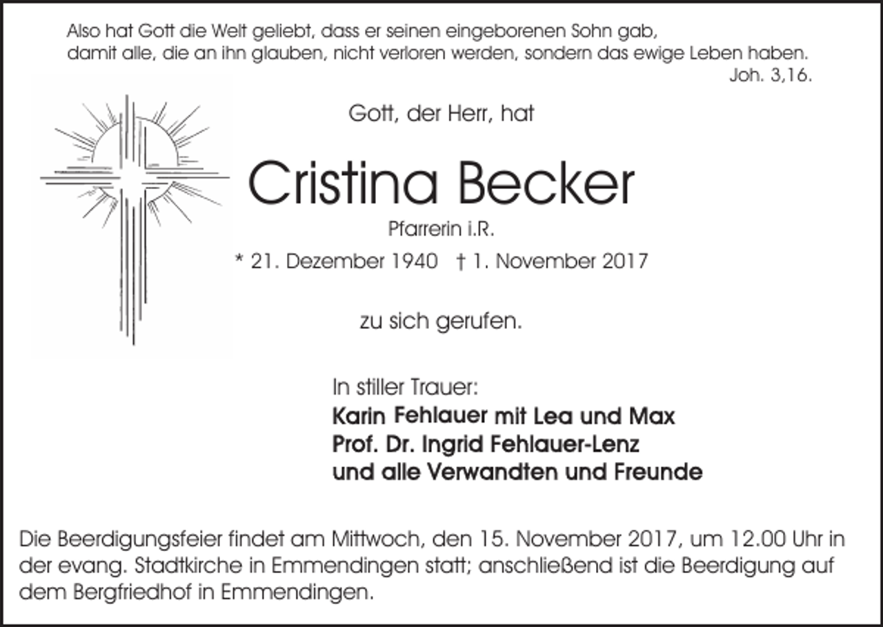 <p>Also<br />er sseinen<br />Als<br />o hhat<br />at Gott<br />G ott die<br />di e Welt<br />W elt geliebt,<br />g eli e bt, dass<br />d ass er<br />ei n e n eeingeborenen<br />i n g e b or e n e n Sohn<br />S o h n gab,<br />g a b,<br />d a mit all<br />e, didie<br />e aan<br />n i ihn<br />h n gglauben,<br />l a u b e n, nicht<br />ni c ht verloren<br />v erl or e n werden,<br />w er d e n, ssondern<br />o n d er n ddas<br />as eewige<br />wi g e LLeben<br />e b e n hhaben.<br />a b e n.<br />damit<br />alle,<br />J o h. 3,16.<br />3, 1 6.<br />Joh.</p><p>G ott, dder<br />er HHerr,<br />err, hhat<br />at<br />Gott,</p><p>Cristi<br />n a BBecker<br />e c k er<br />Cristina<br />Pf arr eri n i.i.R.<br />R.<br />Pfarrerin</p><p>2 1. Dezember<br />D e z e m b er 1940<br />1 9 4 0 †† 1.<br />1. November<br />N o v e m b er<br />** 21.</p><p>zu<br />z u sisich<br />c h gerufen.<br />g er uf e n.<br />IInn stiller<br />still er Trauer:<br />Tr a u er:<br />FFehlauer<br />e hl a u er</p><p>Di e BBeerdigungsfeier<br />Die<br />e er di g u n gsf ei er fifindet<br />n d et aam<br />m Mittwoch,<br />Mitt w o c h, dden<br />e n 15.<br />1 5. November<br />N o v e m b er 2017,<br />2 0 1 7, um<br />um 2.00<br />2. U Uhr<br />hr i nin<br />dder<br />er eevang.<br />v a n g. StStadtkirche<br />a dt kir c h e iinn Emmendingen<br />E m m e n di n g e n statt;<br />st att; anschließend<br />a ns c hli e ß e n d ist<br />di e Beerdigung<br />Be er di g u n g auf<br />a uf<br />ist die<br />dem<br />d e m BBergfriedhof<br />er gfri e d h of i in<br />n EEmmendingen.<br />m m e n di n g e n.</p>
