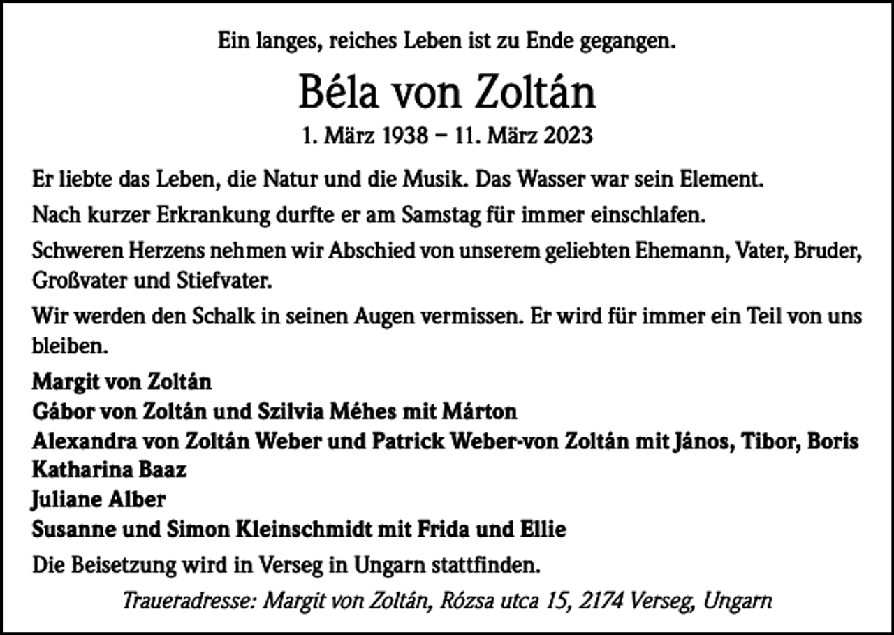 <p>Ein langes, reiches Leben ist zu Ende gegangen.</p><p>Béla von Zoltán<br />1. März 1938 – 11. März 2023<br />Er liebte das Leben, die Natur und die Musik. Das Wasser war sein Element.<br />Nach kurzer Erkrankung durfte er am Samstag für immer einschlafen.<br />Schweren Herzens nehmen wir Abschied von unserem geliebten Ehemann, Vater, Bruder,<br />Großvater und Stiefvater.<br />Wir werden den Schalk in seinen Augen vermissen. Er wird für immer ein Teil von uns<br />bleiben.<br />Margit von Zoltán<br />Gábor von Zoltán und Szilvia Méhes mit Márton<br />Alexandra von Zoltán Weber und Patrick Weber-von Zoltán mit János, Tibor, Boris<br />Katharina Baaz<br />Juliane Alber<br />Susanne und Simon Kleinschmidt mit Frida und Ellie<br />Die Beisetzung wird in Verseg in Ungarn stattfinden.<br />Traueradresse: Margit von Zoltán, Rózsa utca 15, 2174 Verseg, Ungarn</p>