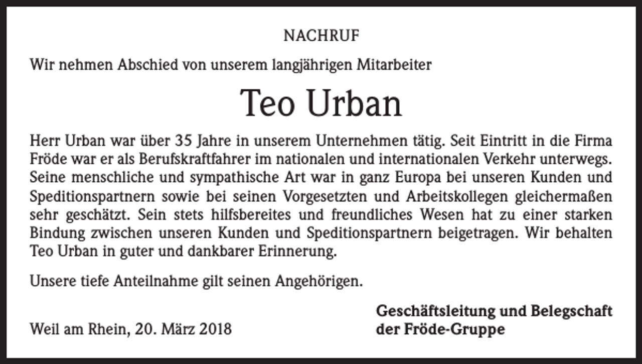 <p>NACHRUF<br />Wir nehmen Abschied von unserem langjährigen Mitarbeiter</p><p>Teo Urban<br />Herr Urban war über 35 Jahre in unserem Unternehmen tätig. Seit Eintritt in die Firma<br />Fröde war er als Berufskraftfahrer im nationalen und internationalen Verkehr unterwegs.<br />Seine menschliche und sympathische Art war in ganz Europa bei unseren Kunden und<br />Speditionspartnern sowie bei seinen Vorgesetzten und Arbeitskollegen gleichermaßen<br />sehr geschätzt. Sein stets hilfsbereites und freundliches Wesen hat zu einer starken<br />­Bindung zwischen unseren Kunden und Speditionspartnern beigetragen. Wir behalten<br />Teo Urban in guter und dankbarer Erinnerung.<br />Unsere tiefe Anteilnahme gilt seinen Angehörigen.</p><p>Weil am Rhein, 20. März 2018</p><p>Geschäftsleitung und Belegschaft<br />der Fröde-Gruppe</p>