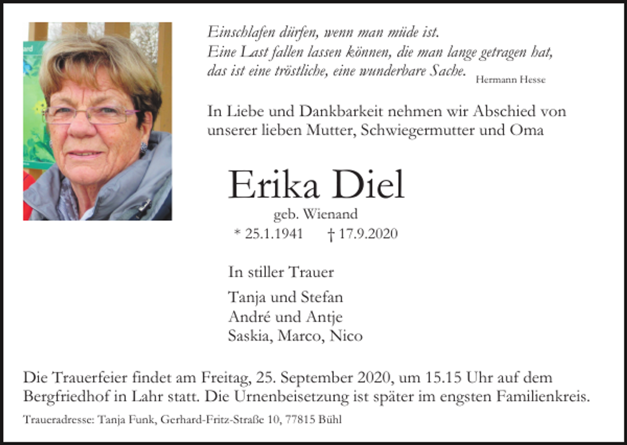 <p>Einschlafen dürfen, wenn man müde ist.<br />Eine Last fallen lassen können, die man lange getragen hat,<br />das ist eine tröstliche, eine wunderbare Sache. Hermann Hesse<br />In Liebe und Dankbarkeit nehmen wir Abschied von<br />unserer lieben Mutter, Schwiegermutter und Oma</p><p>Erika Diel<br />geb. Wienand<br />* 25.1.1941<br />† 17.9.2020</p><p>In stiller Trauer<br />Tanja und Stefan<br />André und Antje<br />Saskia, Marco, Nico<br />Die Trauerfeier findet am Freitag, 25. September 2020, um 15.15 Uhr auf dem<br />Bergfriedhof in Lahr statt. Die Urnenbeisetzung ist später im engsten Familienkreis.<br />Traueradresse: Tanja Funk, Gerhard-Fritz-Straße 10, 77815 Bühl</p>
