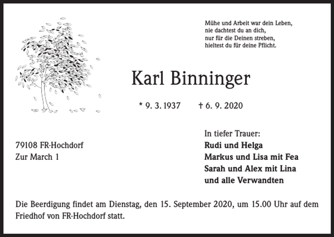 <p>Mühe und Arbeit war dein Leben,<br />nie dachtest du an dich,<br />nur für die Deinen streben,<br />hieltest du für deine Pflicht.</p><p>Karl Binninger<br />* 9. 3. 1937 † 6. 9. 2020</p><p>79108 FR-Hochdorf<br />Zur March 1</p><p>In tiefer Trauer:<br />Rudi und Helga<br />Markus und Lisa mit Fea<br />Sarah und Alex mit Lina<br />und alle Verwandten</p><p>Die Beerdigung findet am Dienstag, den 15. September 2020, um 15.00 Uhr auf dem<br />Friedhof von FR-Hochdorf statt.</p>