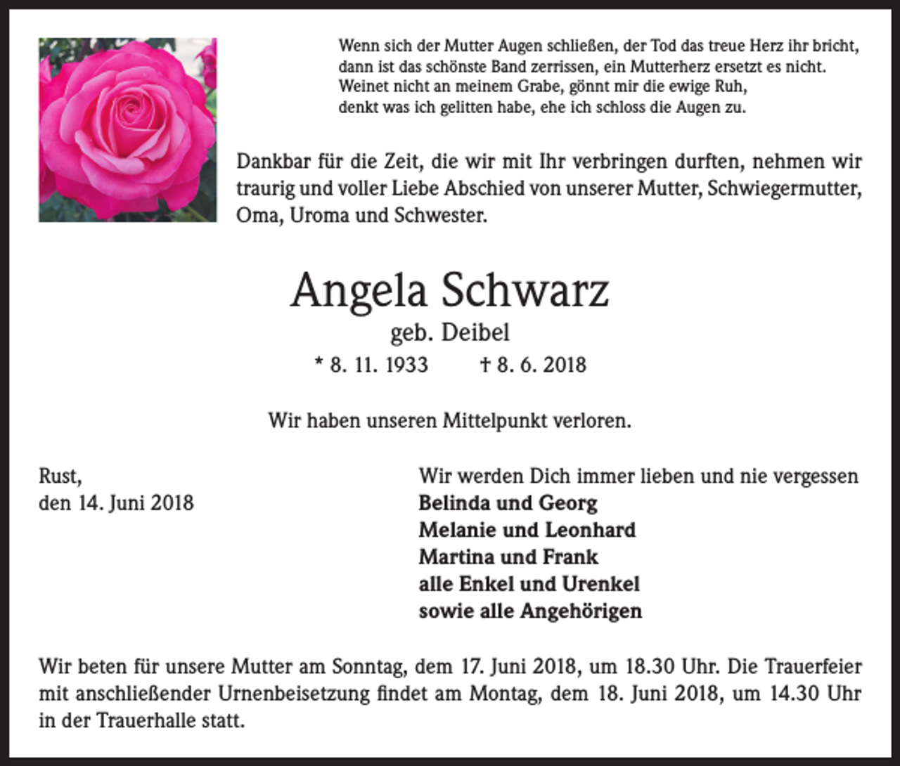 <p>Wenn sich der Mutter Augen schließen, der Tod das treue Herz ihr bricht,<br />dann ist das schönste Band zerrissen, ein Mutterherz ersetzt es nicht.<br />Weinet nicht an meinem Grabe, gönnt mir die ewige Ruh,<br />denkt was ich gelitten habe, ehe ich schloss die Augen zu.</p><p>Dankbar für die Zeit, die wir mit Ihr verbringen durften, nehmen wir<br />traurig und voller Liebe Abschied von unserer Mutter, Schwiegermutter,<br />Oma, Uroma und Schwester.</p><p>Angela Schwarz<br />geb. Deibel</p><p>* 8. 11. 1933</p><p>† 8. 6. 2018</p><p>Wir haben unseren Mittelpunkt verloren.<br />Rust,<br />Wir werden Dich immer lieben und nie vergessen<br />den 14. Juni 2018 Belinda und Georg<br />Melanie und Leonhard<br />Martina und Frank<br />alle Enkel und Urenkel<br />sowie alle Angehörigen<br />Wir beten für unsere Mutter am Sonntag, dem 17. Juni 2018, um 18.30 Uhr. Die Trauerfeier<br />mit anschließender Urnenbeisetzung findet am Montag, dem 18. Juni 2018, um 14.30 Uhr<br />in der Trauerhalle statt.</p>