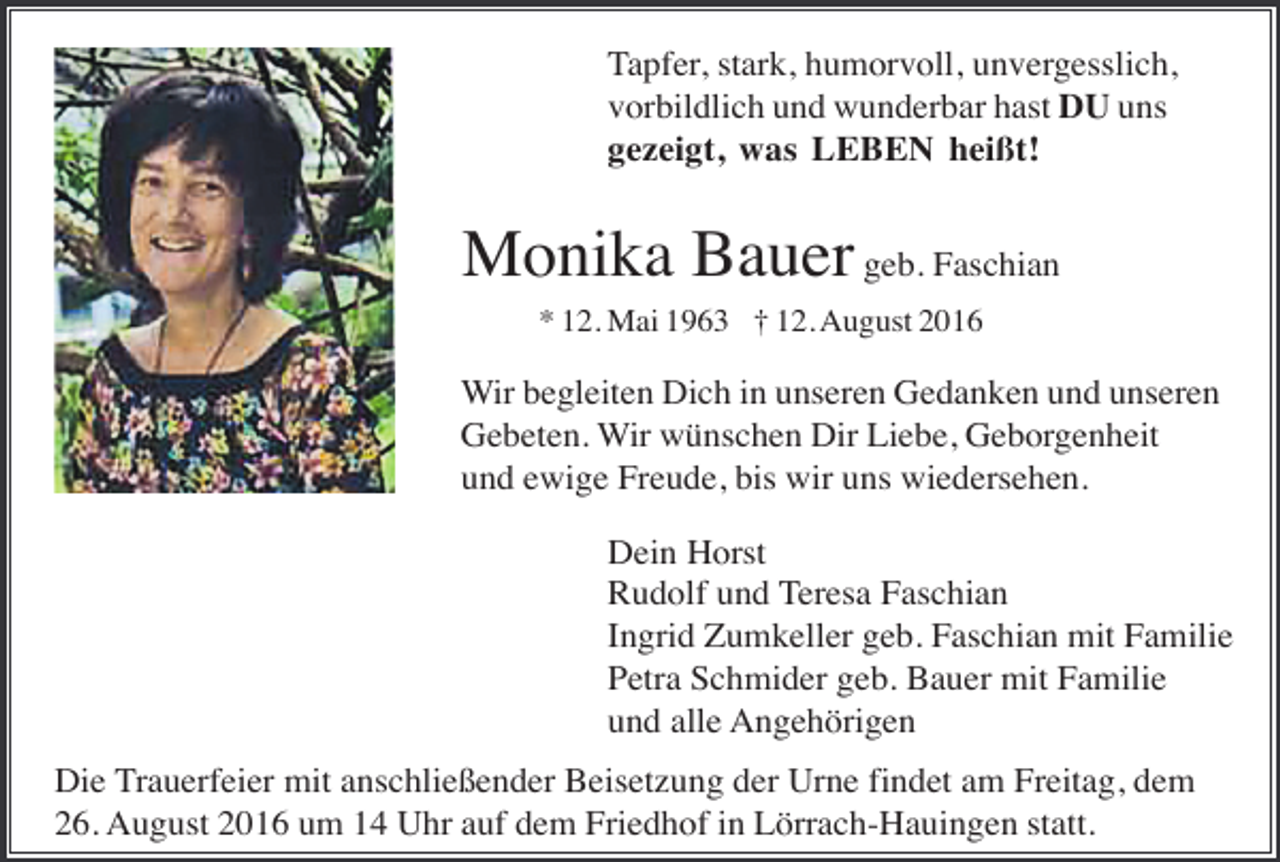 <p>Tapfer, stark, humorvoll, unvergesslich,<br />vorbildlich und wunderbar hast DU uns<br />gezeigt, was LEBEN heißt!</p><p>Monika Bauer geb. Faschian<br />* 12. Mai 1963 † 12. August 2016</p><p>Wir begleiten Dich in unseren Gedanken und unseren<br />Gebeten. Wir wünschen Dir Liebe, Geborgenheit<br />und ewige Freude, bis wir uns wiedersehen.<br />Dein Horst<br />Rudolf und Teresa Faschian<br />Ingrid Zumkeller geb. Faschian mit Familie<br />Petra Schmider geb. Bauer mit Familie<br />und alle Angehörigen<br />Die Trauerfeier mit anschließender Beisetzung der Urne findet am Freitag, dem<br />26. August 2016 um 14 Uhr auf dem Friedhof in Lörrach-Hauingen statt.</p>