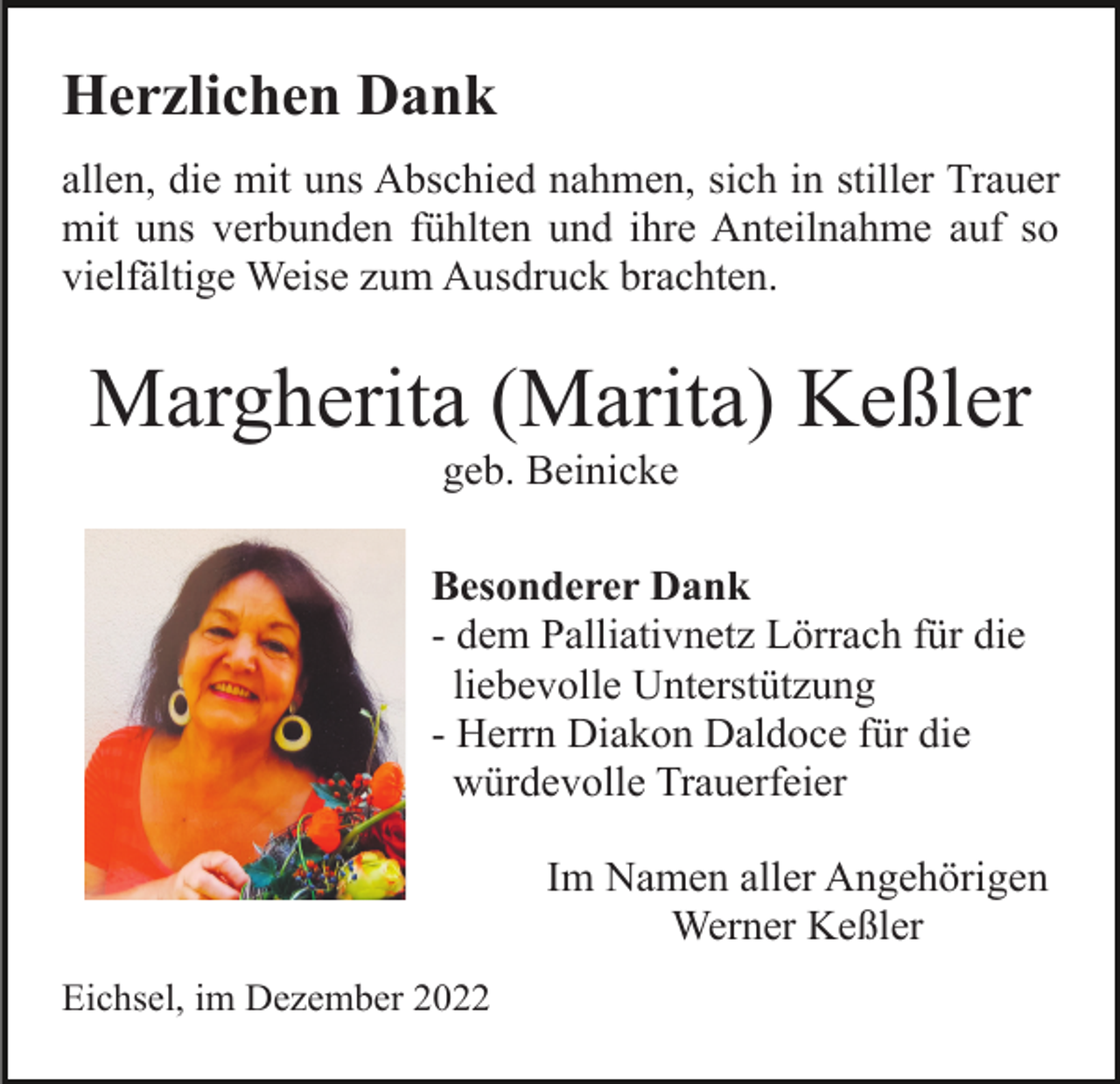 <p>Herzlichen Dank<br />allen, die mit uns Abschied nahmen, sich in stiller Trauer<br />mit uns verbunden fühlten und ihre Anteilnahme auf so<br />vielfältige Weise zum Ausdruck brachten.</p><p>Margherita (Marita) Keßler<br />geb. Beinicke<br />Besonderer Dank<br />- dem Palliativnetz Lörrach für die<br />liebevolle Unterstützung<br />- Herrn Diakon Daldoce für die<br />würdevolle Trauerfeier<br />Im Namen aller Angehörigen<br />Werner Keßler<br />Eichsel, im Dezember 2022</p>