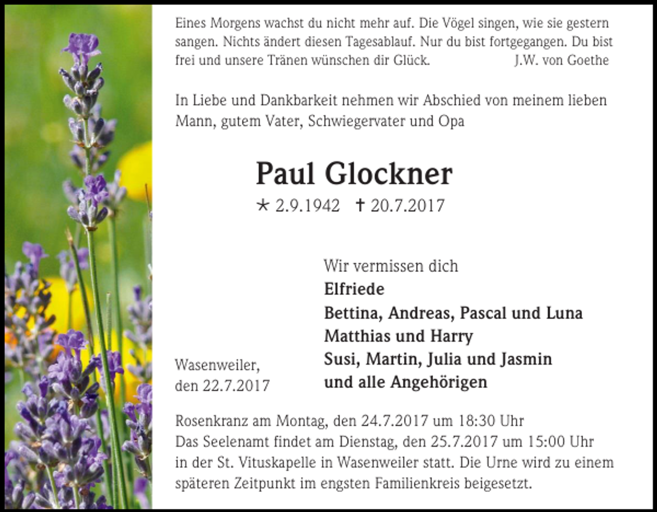 <p>Eines Morgens wachst du nicht mehr auf. Die Vögel singen, wie sie gestern<br />sangen. Nichts ändert diesen Tagesablauf. Nur du bist fortgegangen. Du bist<br />frei und unsere Tränen wünschen dir Glück.<br />J.W. von Goethe</p><p>In Liebe und Dankbarkeit nehmen wir Abschied von meinem lieben<br />Mann, gutem Vater, Schwiegervater und Opa</p><p>Paul Glockner<br /> 2.9.1942  20.7.2017</p><p>Wasenweiler,<br />den 22.7.2017</p><p>Wir vermissen dich<br />Elfriede<br />Bettina, Andreas, Pascal und Luna<br />Matthias und Harry<br />Susi, Martin, Julia und Jasmin<br />und alle Angehörigen</p><p>Rosenkranz am Montag, den 24.7.2017 um 18:30 Uhr<br />Das Seelenamt findet am Dienstag, den 25.7.2017 um 15:00 Uhr<br />in der St. Vituskapelle in Wasenweiler statt. Die Urne wird zu einem<br />späteren Zeitpunkt im engsten Familienkreis beigesetzt.</p>