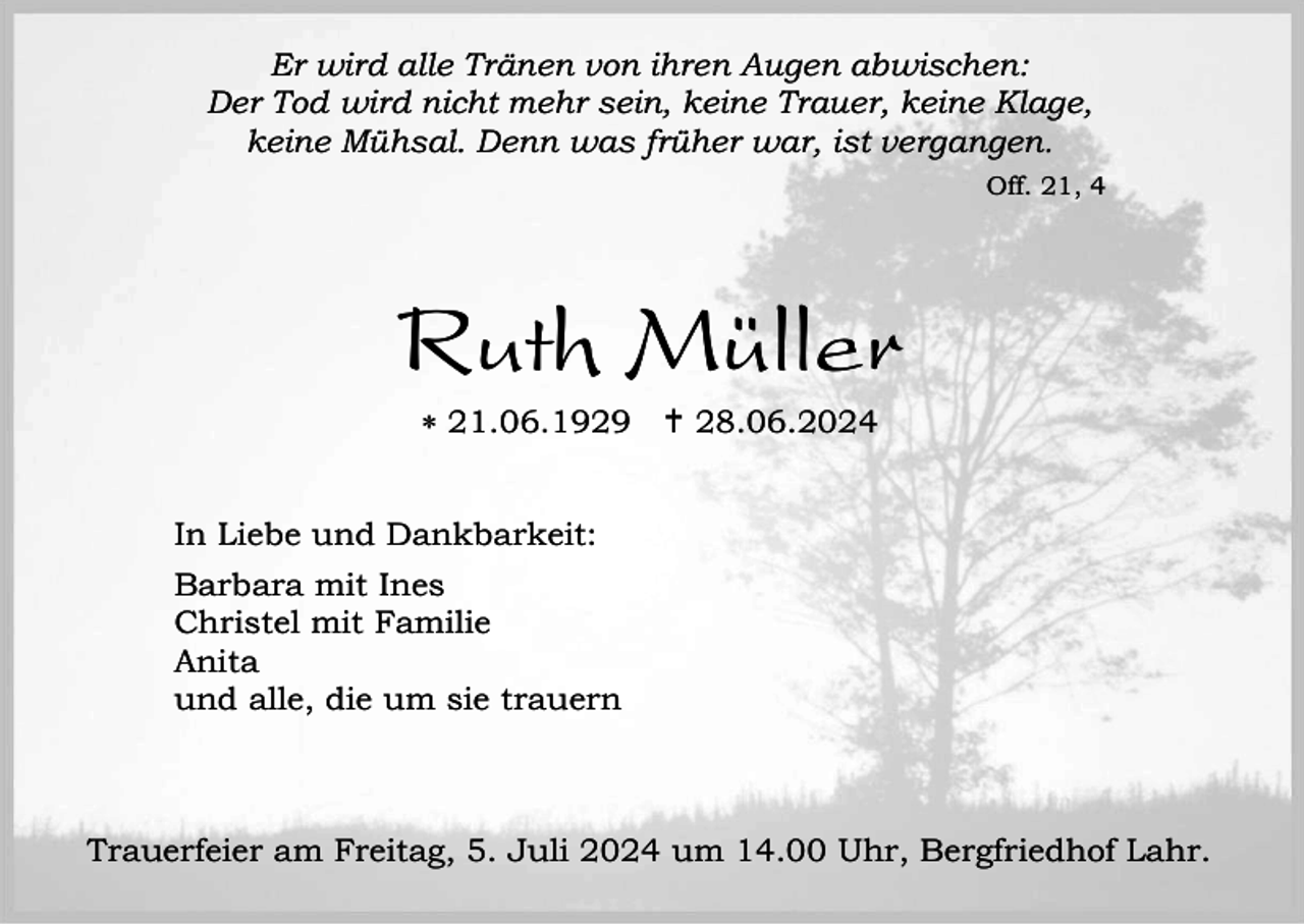 <p>Er wird alle Tränen von ihren Augen abwischen:<br />Der Tod wird nicht mehr sein, keine Trauer, keine Klage,<br />keine Mühsal. Denn was früher war, ist vergangen.<br />Off. 21, 4</p><p>Ruth Müller<br /> 21.06.1929  28.06.2024</p><p>In Liebe und Dankbarkeit:<br />Barbara mit Ines<br />Christel mit Familie<br />Anita<br />und alle, die um sie trauern</p><p>Trauerfeier am Freitag, 5. Juli 2024 um 14.00 Uhr, Bergfriedhof Lahr.</p>