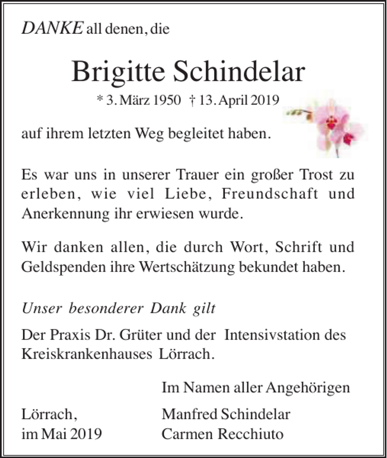 <p>DANKE all denen, die</p><p>Brigitte Schindelar<br />* 3. März 1950 † 13. April 2019</p><p>auf ihrem letzten Weg begleitet haben.<br />Es war uns in unserer Trauer ein großer Trost zu<br />erleben, wie viel Liebe, Freundschaft und<br />Anerkennung ihr erwiesen wurde.<br />Wir danken allen, die durch Wort, Schrift und<br />Geldspenden ihre Wertschätzung bekundet haben.<br />Unser besonderer Dank gilt<br />Der Praxis Dr. Grüter und der Intensivstation des<br />Kreiskrankenhauses Lörrach.<br />Im Namen aller Angehörigen<br />Lörrach,<br />im Mai 2019</p><p>Manfred Schindelar<br />Carmen Recchiuto</p>