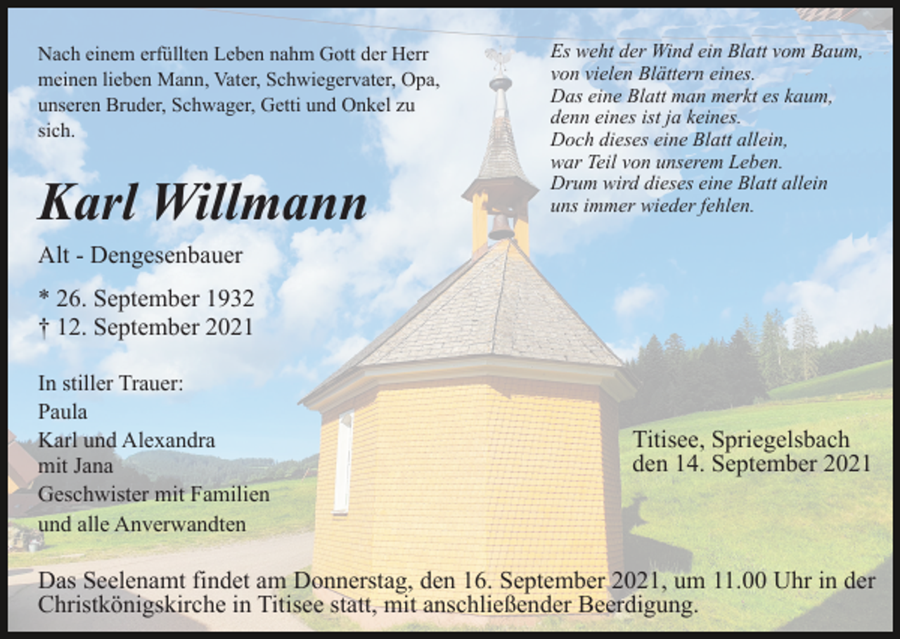 <p>Nach einem erfüllten Leben nahm Gott der Herr<br />meinen lieben Mann, Vater, Schwiegervater, Opa,<br />unseren Bruder, Schwager, Getti und Onkel zu<br />sich.</p><p>Karl Willmann</p><p>Es weht der Wind ein Blatt vom Baum,<br />von vielen Blättern eines.<br />Das eine Blatt man merkt es kaum,<br />denn eines ist ja keines.<br />Doch dieses eine Blatt allein,<br />war Teil von unserem Leben.<br />Drum wird dieses eine Blatt allein<br />uns immer wieder fehlen.</p><p>Alt - Dengesenbauer<br />* 26. September 1932<br />† 12. September 2021<br />In stiller Trauer:<br />Paula<br />Karl und Alexandra<br />mit Jana<br />Geschwister mit Familien<br />und alle Anverwandten</p><p>Titisee, Spriegelsbach<br />den 14. September 2021</p><p>Das Seelenamt findet am Donnerstag, den 16. September 2021, um 11.00 Uhr in der<br />Christkönigskirche in Titisee statt, mit anschließender Beerdigung.</p>