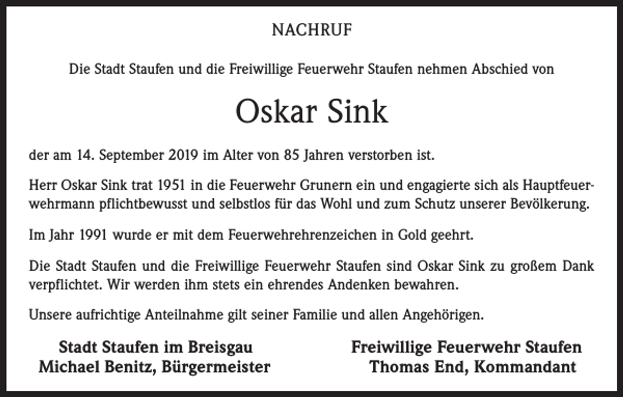 <p>NACHRUF<br />Die Stadt Staufen und die Freiwillige Feuerwehr Staufen nehmen Abschied von</p><p>Oskar Sink<br />der am 14. September 2019 im Alter von 85 Jahren verstorben ist.<br />Herr Oskar Sink trat 1951 in die Feuerwehr Grunern ein und engagierte sich als Hauptfeuerwehrmann pflichtbewusst und selbstlos für das Wohl und zum Schutz unserer Bevölkerung.<br />Im Jahr 1991 wurde er mit dem Feuerwehrehren­zeichen in Gold geehrt.<br />Die Stadt Staufen und die Freiwillige Feuerwehr Staufen sind Oskar Sink zu großem Dank<br />verpflichtet. Wir werden ihm stets ein ehrendes Andenken bewahren.<br />Unsere aufrichtige Anteilnahme gilt seiner Familie und allen Angehörigen.<br />Stadt Staufen im Breisgau<br />Michael Benitz, Bürgermeister</p><p>Freiwillige Feuerwehr Staufen<br />Thomas End, Kommandant</p>
