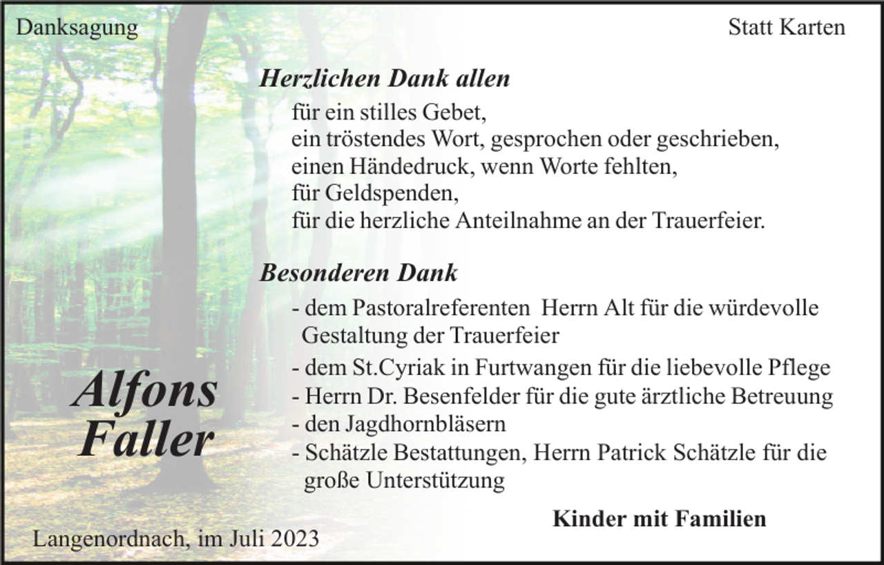 <p>Danksagung</p><p>Statt Karten</p><p>Herzlichen Dank allen<br />für ein stilles Gebet,<br />ein tröstendes Wort, gesprochen oder geschrieben,<br />einen Händedruck, wenn Worte fehlten,<br />für Geldspenden,<br />für die herzliche Anteilnahme an der Trauerfeier.</p><p>Besonderen Dank</p><p>Alfons<br />Faller</p><p>- dem Pastoralreferenten Herrn Alt für die würdevolle<br />Gestaltung der Trauerfeier<br />- dem St.Cyriak in Furtwangen für die liebevolle Pflege<br />- Herrn Dr. Besenfelder für die gute ärztliche Betreuung<br />- den Jagdhornbläsern<br />- Schätzle Bestattungen, Herrn Patrick Schätzle für die<br />große Unterstützung<br />Kinder mit Familien</p><p>Langenordnach, im Juli 2023</p>