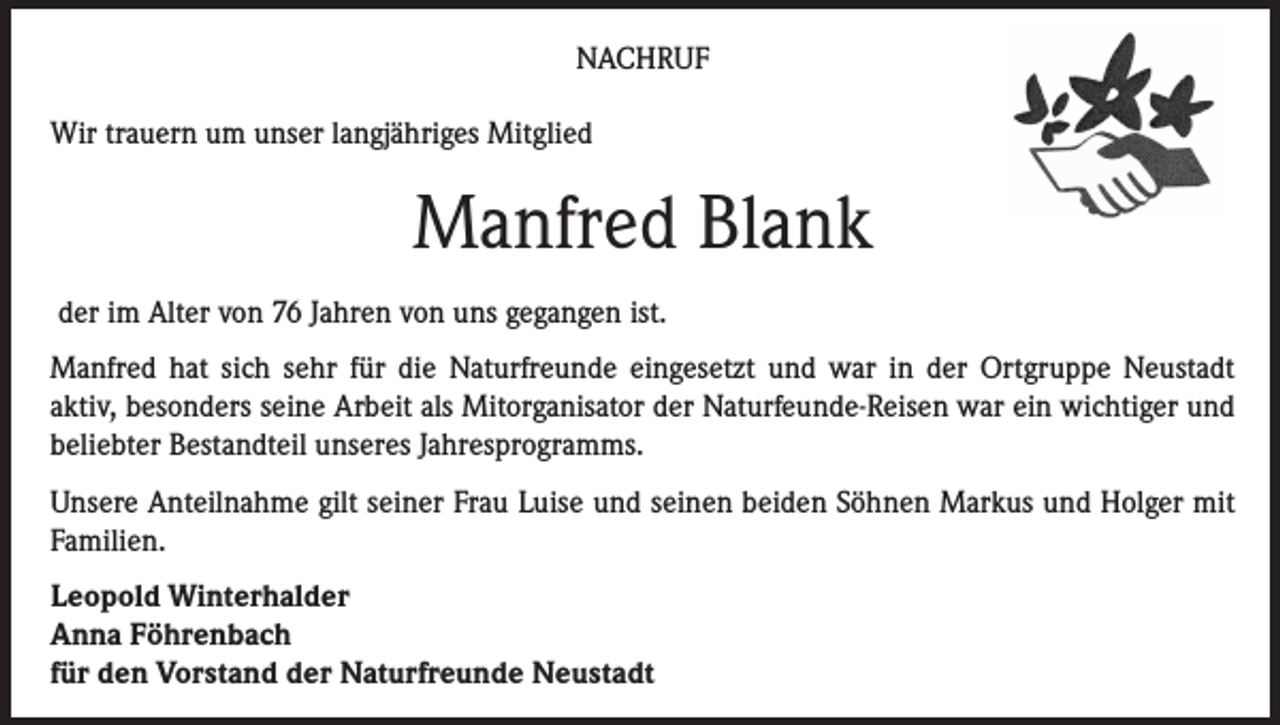 <p>NACHRUF<br />Wir trauern um unser langjähriges Mitglied</p><p>Manfred Blank<br />der im Alter von 76 Jahren von uns gegangen ist.<br />Manfred hat sich sehr für die Naturfreunde eingesetzt und war in der Ortgruppe Neustadt<br />aktiv, besonders seine Arbeit als Mitorganisator der Naturfeunde-Reisen war ein wichtiger und<br />beliebter Bestandteil unseres Jahresprogramms.<br />Unsere Anteilnahme gilt seiner Frau Luise und seinen beiden Söhnen Markus und Holger mit<br />Familien.<br />Leopold Winterhalder<br />Anna Föhrenbach<br />für den Vorstand der Naturfreunde Neustadt</p>