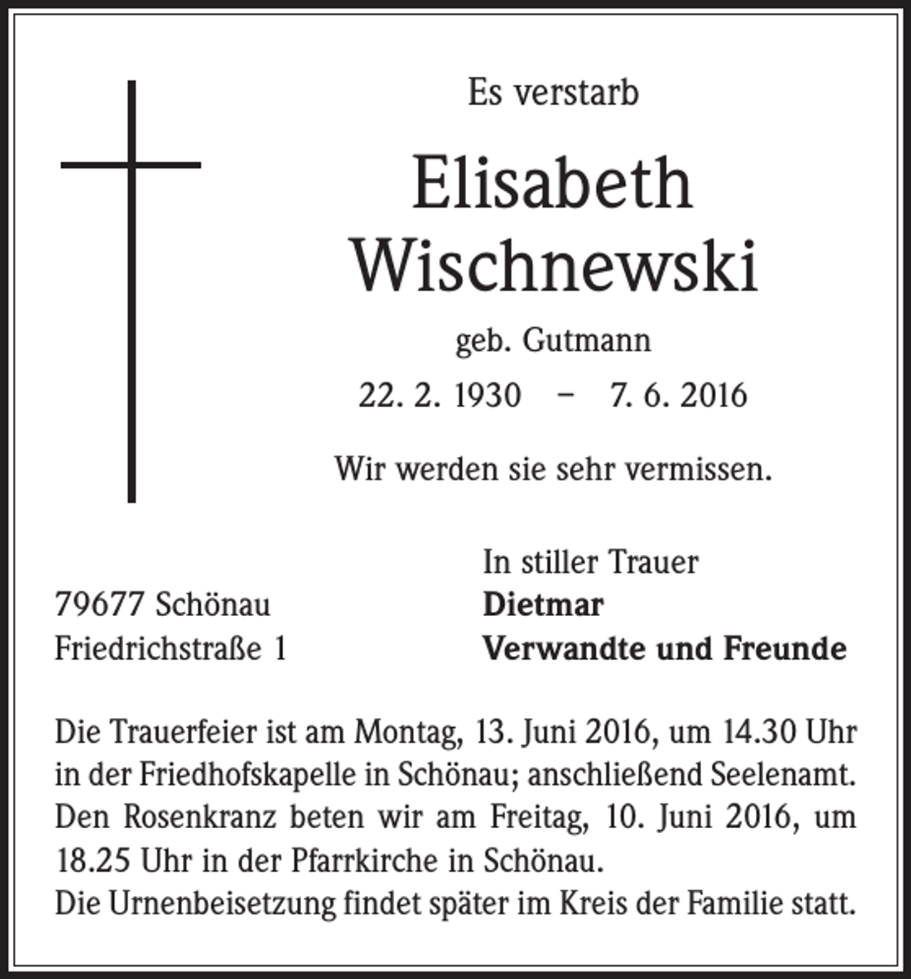 <p>Es verstarb</p><p>Elisabeth<br />Wischnewski<br />geb. Gutmann<br />22. 2. 1930 – 7. 6. 2016<br />Wir werden sie sehr vermissen.</p><p>79677 Schönau<br />Friedrichstraße 1</p><p>In stiller Trauer<br />Dietmar<br />Verwandte und Freunde</p><p>Die Trauerfeier ist am Montag, 13. Juni 2016, um 14.30 Uhr<br />in der Friedhofskapelle in Schönau; anschließend Seelenamt.<br />Den Rosenkranz beten wir am Freitag, 10. Juni 2016, um<br />18.25 Uhr in der Pfarrkirche in Schönau.<br />Die Urnen­beisetzung findet später im Kreis der Familie statt.</p>