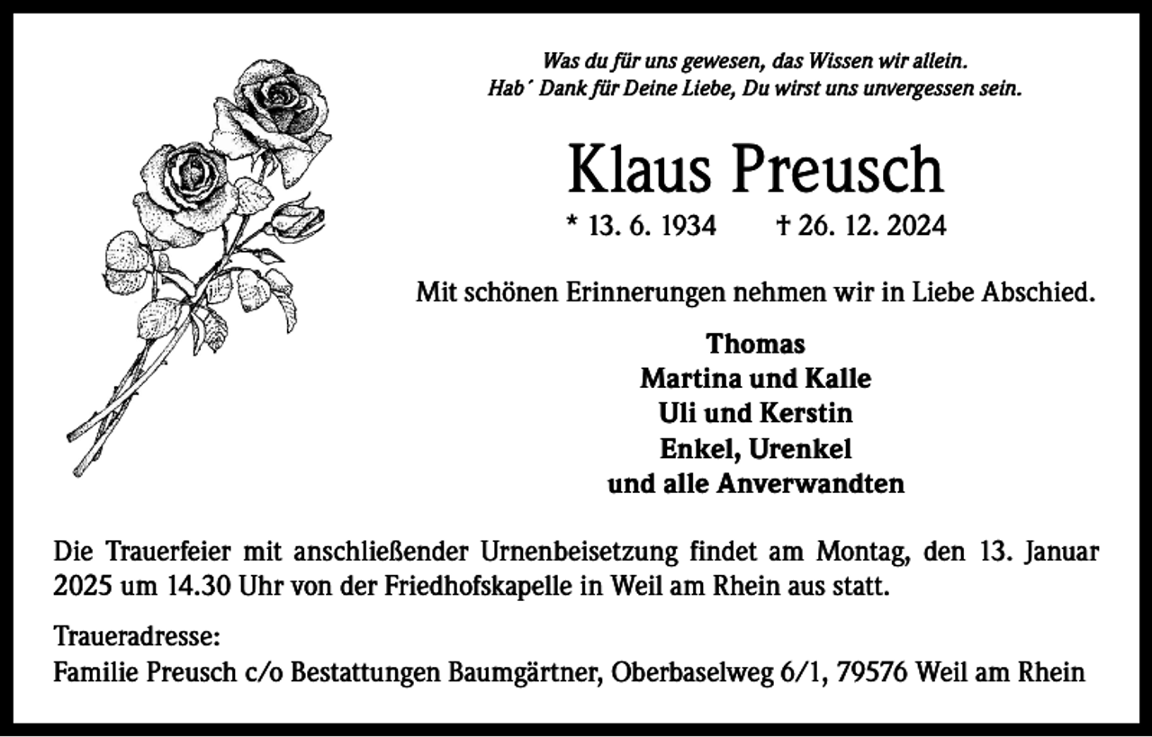 <p>Was du für uns gewesen, das Wissen wir allein.<br />Hab´ Dank für Deine Liebe, Du wirst uns unvergessen sein.</p><p>Klaus Preusch</p><p>* 13. 6. 1934 † 26. 12. 2024<br />Mit schönen Erinnerungen nehmen wir in Liebe Abschied.<br />Thomas<br />Martina und Kalle<br />Uli und Kerstin<br />Enkel, Urenkel<br />und alle Anverwandten<br />Die Trauerfeier mit anschließender Urnenbeisetzung findet am Montag, den 13. Januar<br />2025 um 14.30 Uhr von der Friedhofskapelle in Weil am Rhein aus statt.<br />Traueradresse:<br />Familie Preusch c/o Bestattungen Baumgärtner, Oberbaselweg 6/1, 79576 Weil am Rhein</p>