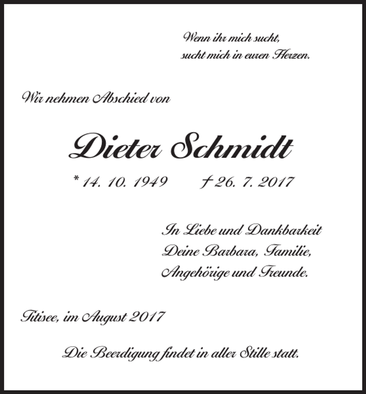 <p>Wenn ihr mich sucht,<br />sucht mich in euren Herzen.</p><p>Wir nehmen Abschied von</p><p>Dieter Schmidt<br />* 14. 10. 1949 † 26. 7. 2017<br />In Liebe und Dankbarkeit<br />Deine Barbara, Familie,<br />Angehörige und Freunde.<br />Titisee, im August 2017<br />Die Beerdigung findet in aller Stille statt.</p>