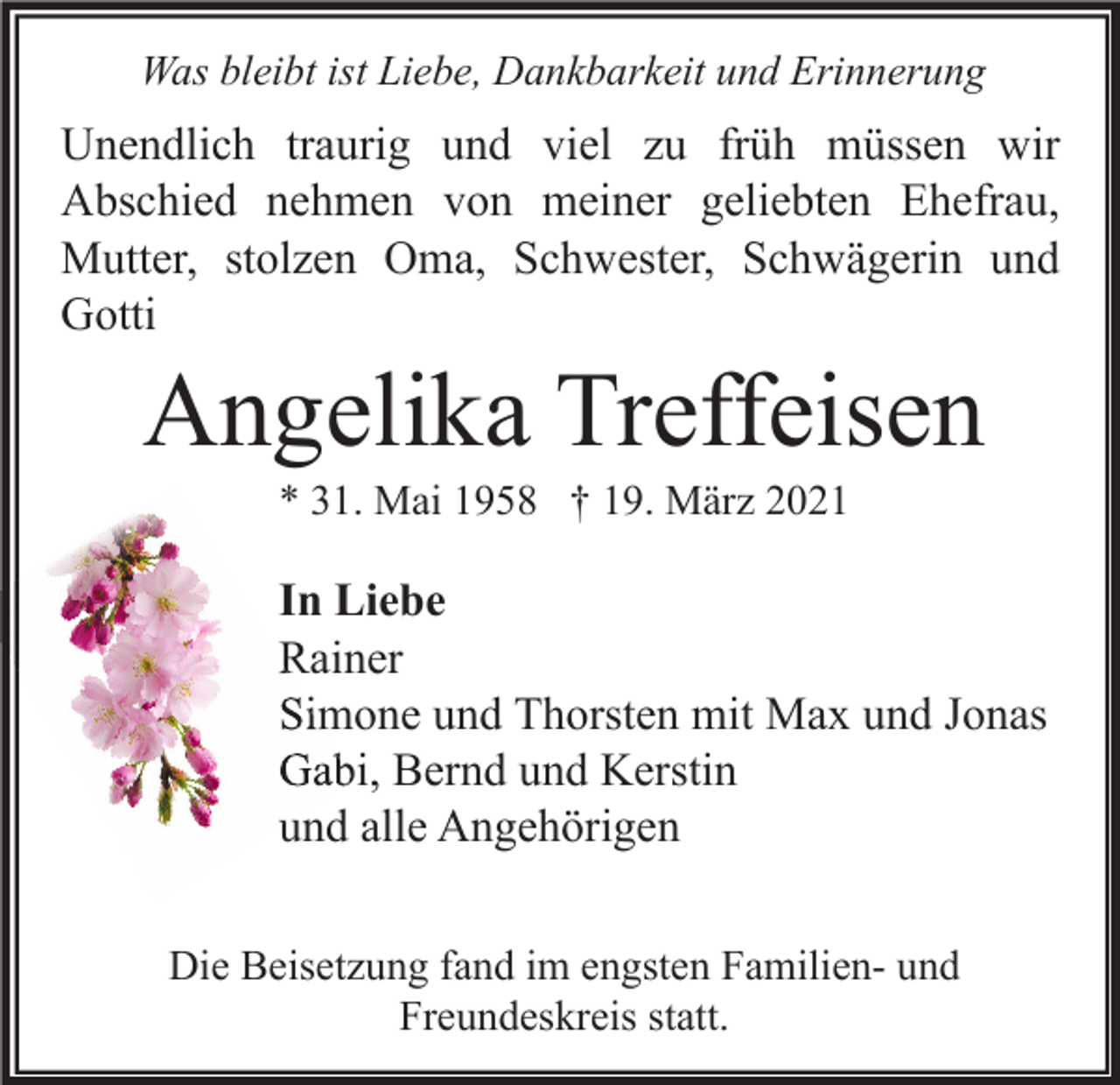 <p>Was bleibt ist Liebe, Dankbarkeit und Erinnerung</p><p>Unendlich traurig und viel zu früh müssen wir<br />Abschied nehmen von meiner geliebten Ehefrau,<br />Mutter, stolzen Oma, Schwester, Schwägerin und<br />Gotti</p><p>Angelika Treffeisen<br />* 31. Mai 1958 † 19. März 2021</p><p>In Liebe<br />Rainer<br />Simone und Thorsten mit Max und Jonas<br />Gabi, Bernd und Kerstin<br />und alle Angehörigen<br />Die Beisetzung fand im engsten Familien- und<br />Freundeskreis statt.</p>