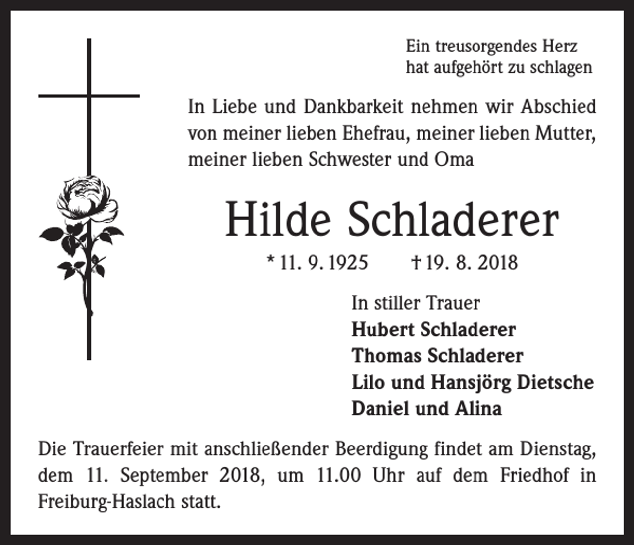 <p>Ein treusorgendes Herz<br />hat aufgehört zu schlagen</p><p>In Liebe und Dankbarkeit nehmen wir Abschied<br />von meiner lieben Ehefrau, meiner lieben Mutter,<br />meiner lieben Schwester und Oma</p><p>Hilde Schladerer<br />* 11. 9. 1925 † 19. 8. 2018<br />In stiller Trauer<br />Hubert Schladerer<br />Thomas Schladerer<br />Lilo und Hansjörg Dietsche<br />Daniel und Alina<br />Die Trauerfeier mit anschließender Beerdigung findet am Dienstag,<br />dem 11. September 2018, um 11.00 Uhr auf dem Friedhof in<br />Freiburg-Haslach statt.</p>