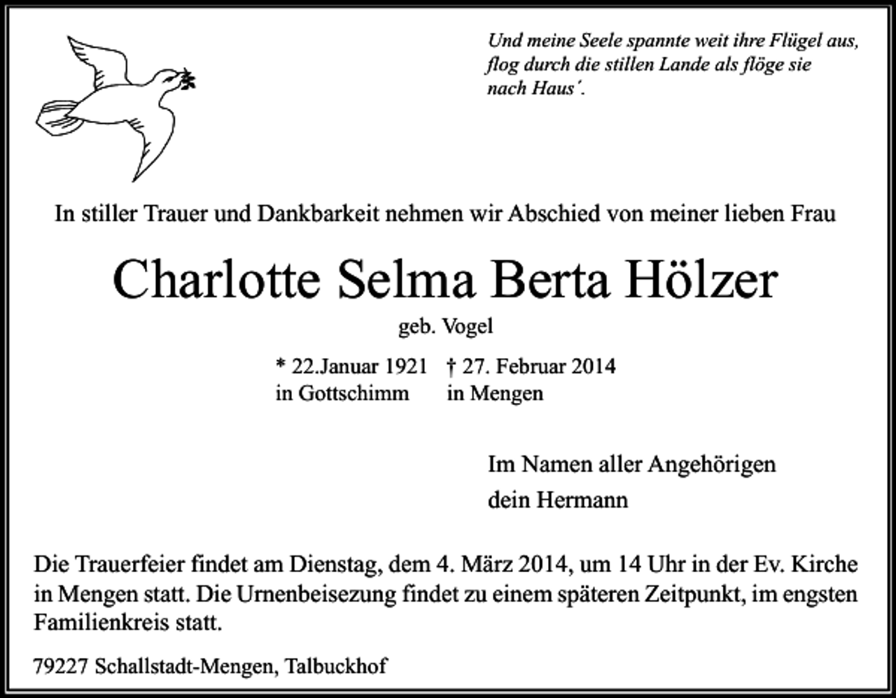<p>Und meine Seele spannte weit ihre Flügel aus,<br />flog durch die stillen Lande als flöge sie<br />nach Haus´.</p><p>In stiller Trauer und Dankbarkeit nehmen wir Abschied von meiner lieben Frau</p><p>Charlotte Selma Berta Hölzer<br />geb. Vogel</p><p>* 22.Januar 1921 † 27. Februar 2014<br />in Gottschimm<br />in Mengen</p><p>Im Namen aller Angehörigen<br />dein Hermann<br />Die Trauerfeier findet am Dienstag, dem 4. März 2014, um 14 Uhr in der Ev. Kirche<br />in Mengen statt. Die Urnenbeisezung findet zu einem späteren Zeitpunkt, im engsten<br />Familienkreis statt.<br />79227 Schallstadt-Mengen, Talbuckhof</p>