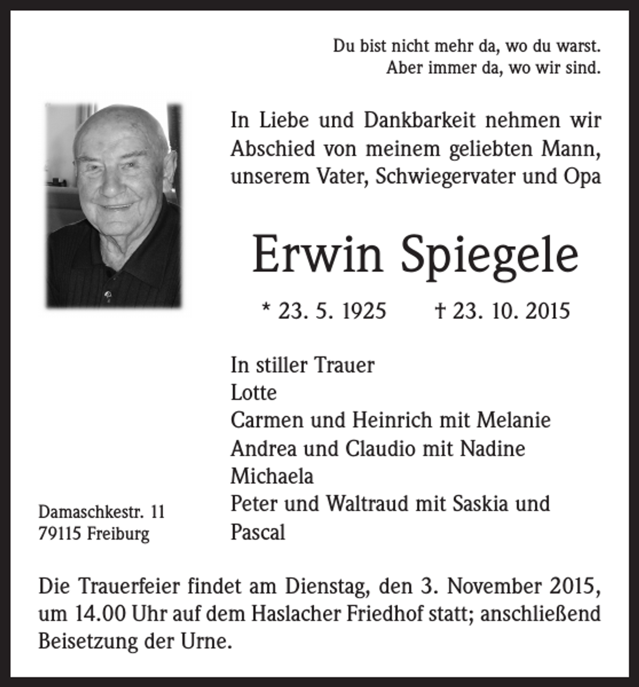 <p>Du bist nicht mehr da, wo du warst.<br />Aber immer da, wo wir sind.</p><p>In Liebe und Dankbarkeit nehmen wir<br />Abschied von meinem geliebten Mann,<br />unserem Vater, Schwiegervater und Opa</p><p>Erwin Spiegele<br />* 23. 5. 1925 † 23. 10. 2015</p><p>Damaschkestr. 11<br />79115 Freiburg</p><p>In stiller Trauer<br />Lotte<br />Carmen und Heinrich mit Melanie<br />Andrea und Claudio mit Nadine<br />Michaela<br />Peter und Waltraud mit Saskia und<br />Pascal</p><p>Die Trauerfeier findet am Dienstag, den 3. November 2015,<br />um 14.00 Uhr auf dem Haslacher Friedhof statt; anschließend<br />Beisetzung der Urne.</p>