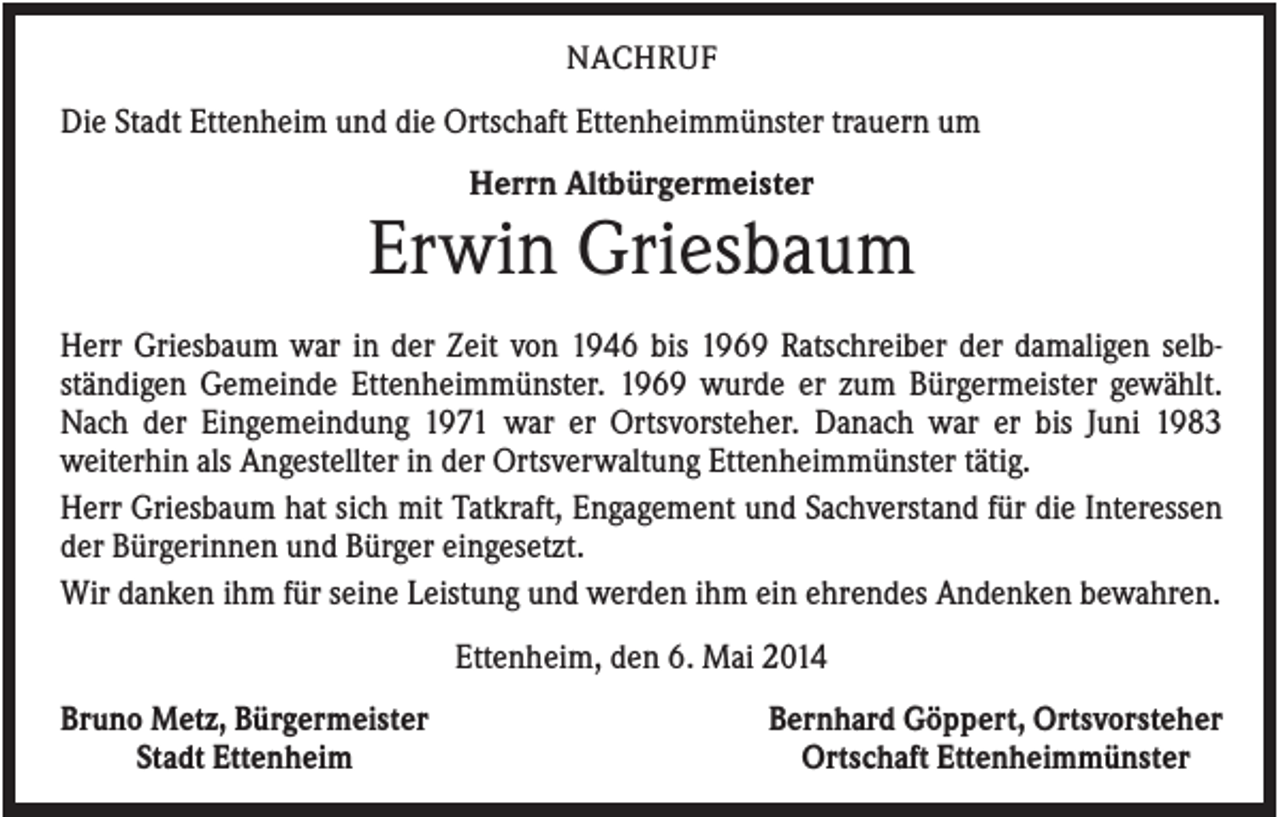 <p>NACHRUF</p><p>Die Stadt Ettenheim und die Ortschaft Ettenheimmünster trauern um<br />Herrn Altbürgermeister</p><p>Erwin Griesbaum<br />Herr Griesbaum war in der Zeit von 1946 bis 1969 Ratschreiber der damaligen selbständigen Gemeinde Ettenheimmünster. 1969 wurde er zum Bürgermeister gewählt.<br />Nach der Eingemeindung 1971 war er Ortsvorsteher. Danach war er bis Juni 1983<br />weiterhin als Angestellter in der Ortsverwaltung Ettenheimmünster tätig.<br />Herr Griesbaum hat sich mit Tatkraft, Engagement und Sachverstand für die Interessen<br />der Bürgerinnen und Bürger eingesetzt.<br />Wir danken ihm für seine Leistung und werden ihm ein ehrendes Andenken bewahren.<br />Ettenheim, den 6. Mai 2014<br />Bruno Metz, Bürgermeister<br />Stadt Ettenheim</p><p>Bernhard Göppert, Ortsvorsteher<br />Ortschaft Ettenheimmünster</p>