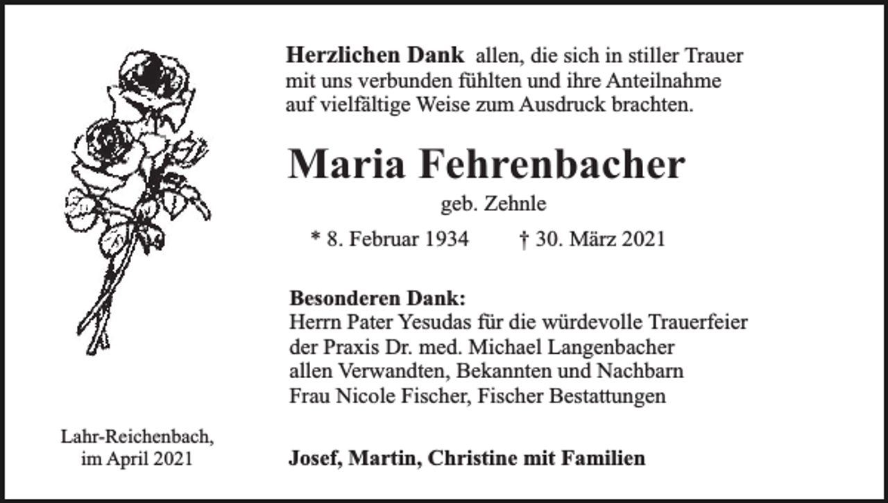 <p>Herzlichen Dank allen, die sich in stiller Trauer<br />mit uns verbunden fühlten und ihre Anteilnahme<br />auf vielfältige Weise zum Ausdruck brachten.</p><p>Maria Fehrenbacher<br />geb. Zehnle</p><p>* 8. Februar 1934</p><p>† 30. März 2021</p><p>Besonderen Dank:<br />Herrn Pater Yesudas für die würdevolle Trauerfeier<br />der Praxis Dr. med. Michael Langenbacher<br />allen Verwandten, Bekannten und Nachbarn<br />Frau Nicole Fischer, Fischer Bestattungen<br />Lahr-Reichenbach,<br />im April 2021</p><p>Josef, Martin, Christine mit Familien</p>